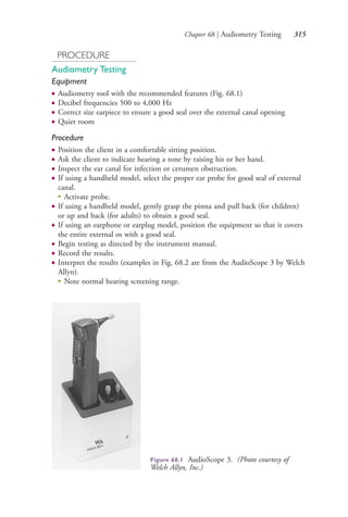 Chapter 68 | Audiometry Testing 315
PROCEDURE
Audiometry Testing
Equipment
● Audiometry tool with the recommended features (Fig. 68.1)
● Decibel frequencies 500 to 4,000 Hz
● Correct size earpiece to ensure a good seal over the external canal opening
● Quiet room
Procedure
● Position the client in a comfortable sitting position.
● Ask the client to indicate hearing a tone by raising his or her hand.
● Inspect the ear canal for infection or cerumen obstruction.
● If using a handheld model, select the proper ear probe for good seal of external
canal.
●
Activate probe.
● If using a handheld model, gently grasp the pinna and pull back (for children)
or up and back (for adults) to obtain a good seal.
● If using an earphone or earplug model, position the equipment so that it covers
the entire external os with a good seal.
● Begin testing as directed by the instrument manual.
● Record the results.
● Interpret the results (examples in Fig. 68.2 are from the AudioScope 3 by Welch
Allyn).
●
Note normal hearing screening range.
Figure 68.1 AudioScope 3. (Photo courtesy of
Welch Allyn, Inc.)
4206_Chapter 4_0313-0402.indd 3154206_Chapter 4_0313-0402.indd 315 12/24/2014 2:01:51 PM12/24/2014 2:01:51 PM
Process CyanProcess CyanProcess MagentaProcess MagentaProcess YellowProcess YellowProcess BlackProcess Black
 