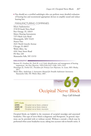 Chapter 69 | Occipital Nerve Block 317
● You should see a certified audiologist who can perform more detailed evaluation
of hearing loss and recommend appropriate devices to amplify sound and reduce
hearing loss.
MANUFACTURING COMPANIES
Micro Audiometrics
3749-B South Nova Road
Port Orange, FL 32019
Maico Hearing Instruments
7375 Bush Lane Road
Minneapolis, MN 55435
Aussco-Vasc
3421 North Lincoln Avenue
Chicago, IL 60657
Welch Allyn, Inc
4341 State Street Road
PO Box 220
Skaneateles Falls, NY 13153
BIBLIOGRAPHY
Buttross SL, Gearhart JG, Peck JE, et al. Early identification and management of hearing
impairment. Am Fam Physician, 1995;51(6);1437–1446, 1451–1452.
Pfenninger JL, Fowler GC. Procedures for Primary Care Physicians. St. Louis, MO: Mosby,
2011.
Welch Allyn. AudioScope 3: Instructions Manual for Portable Audiometer Instrument.
Skaneateles Falls, NY: Welch Allyn; 2007.
Chapter
69Occipital Nerve Block
Tracy Call-Schmidt
CPT Code
64405 Occipital nerve block, unilateral
64405–50 Occipital nerve block, bilateral
64640 Occipital nerve block, neurolytic
Occipital blocks are helpful in the treatment of occipital neuralgia and associated
headaches. This type of nerve block is diagnostic and therapeutic. In general, injec-
tions can be provided with or without steroid. Without a steroid, a block may be
performed when acute headaches occur, taking into account risk-to-benefit ratios. A
4206_Chapter 4_0313-0402.indd 3174206_Chapter 4_0313-0402.indd 317 12/24/2014 2:01:51 PM12/24/2014 2:01:51 PM
Process CyanProcess CyanProcess MagentaProcess MagentaProcess YellowProcess YellowProcess BlackProcess Black
 