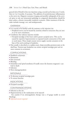318 Section Four | Head: Eyes, Ears, Nose, and Mouth
general rule of thumb is that two injections using a steroid can be done over 2 weeks,
then in 3 to 4 months, if necessary. The addition of steroid decreases inflammation
at the nerve site. Magnetic resonance imaging and possibly radiographs of the cervi-
cal spine to rule out intracranial pathology or congenital abnormalities should be
done unless a chronic intractable condition is present. Other treatment of this dis-
order includes massage, rest, and antidepressants.
OVERVIEW
● It is crucial to be familiar with the anatomy at the injection site.
●
Peripheral nerves can be located by anatomy related to structures they are next
to or by nerve stimulators.
● Conditions that indicate injection include
●
Occipital neuralgia of the lesser and/or greater occipital nerve. This can be
caused by repetitive hyperextension or repeated muscle contraction of the neck
or neck injury. These simple sensory nerves supply vascular sensation to the
base of the neck resulting in headaches.
● Pain usually is described as a sudden-onset, sharp nervelike persistent pain at the
skull base. Tension-type headaches can mimic occipital neuralgia pain and are
more common in occurrence.
COMPLICATIONS
● Postblock ecchymosis
● Hematoma
● Pain increased
● Bleeding
● Immediate total spinal anesthesia (if needle enters the foramen magnum)—can
lead to death
● Infection
● Nerve damage/paralysis
RATIONALE
● To decrease occipital neuralgia pain
● To restore function
INDICATIONS
● Occipital neuralgia
CONTRAINDICATIONS
● Infection at the site
● Hypersensitivity to the medications to be injected
Use caution if on anticoagulation therapy (use a 27-gauge needle to avoid
bleeding).
◗ Informed consent required
4206_Chapter 4_0313-0402.indd 3184206_Chapter 4_0313-0402.indd 318 12/24/2014 2:01:51 PM12/24/2014 2:01:51 PM
Process CyanProcess CyanProcess MagentaProcess MagentaProcess YellowProcess YellowProcess BlackProcess Black
 