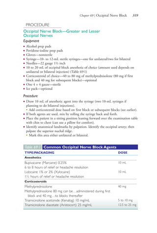 Chapter 69 | Occipital Nerve Block 319
PROCEDURE
Occipital Nerve Block—Greater and Lesser
Occipital Nerves
Equipment
● Alcohol prep pads
● Povidone-iodine prep pads
● Gloves—nonsterile
● Syringe—10- to 12-mL sterile syringes—one for unilateral/two for bilateral
● Needles—22 gauge 1½ inch
● 10 to 20 mL of occipital block anesthetic of choice (amount used depends on
unilateral or bilateral injection) (Table 69.1)
● Corticosteroid of choice—40 to 80 mg of methylprednisolone (80 mg if first
block and 40 mg for subsequent blocks)—optional
● One 4 × 4 gauze—sterile
● Ice pack—optional
Procedure
● Draw 10 mL of anesthetic agent into the syringe (two 10-mL syringes if
planning to do bilateral injections).
●
Add corticosteroid dose based on first block or subsequent blocks (see earlier).
● If both agents are used, mix by rolling the syringe back and forth.
● Place the patient in a sitting position leaning forward over the examination table
with chin to chest (can use a pillow for comfort).
● Identify anatomical landmarks by palpation. Identify the occipital artery; then
palpate the superior nuchal ridge.
●
Mark this area either unilateral or bilateral.
Table 69·1 Common Occipital Nerve Block Agents
TYPE/PACKAGING DOSE
Anesthetics
Bupivacaine (Marcaine) 0.25% 10 mL
6 to 8 hours of relief or headache resolution
Lidocaine 1% or 2% (Xylocaine) 10 mL
1½ hours of relief or headache resolution
Corticosteroids
Methylprednisolone 40 mg
Methylprednisolone 80 mg can be…administered during first
block and 40 mg…to blocks thereafter
Triamicinolone acetonide (Kenalog) 10 mg/mL 5 to 10 mg
Triamicinolone diacetate (Aristocort) 25 mg/mL 12.5 to 25 mg
4206_Chapter 4_0313-0402.indd 3194206_Chapter 4_0313-0402.indd 319 12/24/2014 2:01:51 PM12/24/2014 2:01:51 PM
Process CyanProcess CyanProcess MagentaProcess MagentaProcess YellowProcess YellowProcess BlackProcess Black
 