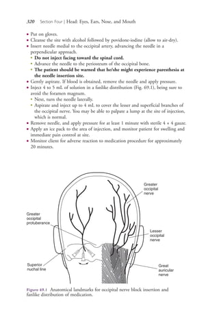 320 Section Four | Head: Eyes, Ears, Nose, and Mouth
● Put on gloves.
● Cleanse the site with alcohol followed by povidone-iodine (allow to air-dry).
● Insert needle medial to the occipital artery, advancing the needle in a
perpendicular approach.
●
Do not inject facing toward the spinal cord.
●
Advance the needle to the periosteum of the occipital bone.
●
The patient should be warned that he/she might experience paresthesia at
the needle insertion site.
● Gently aspirate. If blood is obtained, remove the needle and apply pressure.
● Inject 4 to 5 mL of solution in a fanlike distribution (Fig. 69.1), being sure to
avoid the foramen magnum.
●
Next, turn the needle laterally.
●
Aspirate and inject up to 4 mL to cover the lesser and superficial branches of
the occipital nerve. You may be able to palpate a lump at the site of injection,
which is normal.
● Remove needle, and apply pressure for at least 1 minute with sterile 4 × 4 gauze.
● Apply an ice pack to the area of injection, and monitor patient for swelling and
immediate pain control at site.
● Monitor client for adverse reaction to medication procedure for approximately
20 minutes.
Greater
occipital
protuberance
Superior
nuchal line
Lesser
occipital
nerve
Greater
occipital
nerve
Great
auricular
nerve
Figure 69.1 Anatomical landmarks for occipital nerve block insertion and
fanlike distribution of medication.
4206_Chapter 4_0313-0402.indd 3204206_Chapter 4_0313-0402.indd 320 12/24/2014 2:01:51 PM12/24/2014 2:01:51 PM
Process CyanProcess CyanProcess MagentaProcess MagentaProcess YellowProcess YellowProcess BlackProcess Black
 