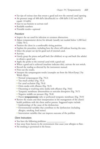 Chapter 70 | Tympanometry 323
● Ear tips of various sizes that ensure a good seal over the external canal opening
● Air pressure range of 400 daPa (decaPascals) to +200 daPa (1.02 mm H2O
equals 1.0 daPa)
● Easy-to-use buttons to activate tool
● Readable numbers
● Printable results—optional
Procedure
● Inspect the ear canal for infection or cerumen obstruction.
● Adjust tympanometer device for altitude (usually not needed below 1,280 feet)
(Table 70.1).
● Position the client in a comfortable sitting position.
● Explain the procedure, including how the client will indicate hearing the tone.
● Select the proper ear tip for good seal of external canal.
● Activate.
● Gently grasp the pinna and pull back (for children) or up and back (for adults)
to obtain a good seal.
● Apply the probe to the external canal with a good seal.
● When a good seal is achieved (machine indicates this), activate the test switch.
● Record the reading as directed by the instrument manual.
● Print out the results.
● Interpret the tympanogram results (examples are from the MicroTymp 2 by
Welch Allyn).
●
Normal tympanogram (Fig. 70.2)
●
Too much artifact (Fig. 70.3)
●
Ear canal occlusion (Fig. 70.4)
●
Otitis media with effusion (Fig. 70.5)
●
Oncoming or resolving otitis media with effusion (Fig. 70.6)
●
Tympanic membrane abnormalities or ossicular disruption (Fig. 70.7)
●
Negative middle ear pressure (Fig. 70.8)
●
Patent tympanostomy tube or perforated tympanic membrane (Fig. 70.9)
● Review the results and their interpretation in the management of the client’s
health problems with the client and/or parents. Suggested topics include
●
Epidemiology of the cause of the dysfunction
●
Environmental variables that contribute to the dysfunction (including
allergies, smoking, loud noises)
●
Intervention variables that can improve outcome of the problem
Client Instructions
● You have the following problems: ________________.
● Stay away from factors in the environment that cause your allergies to flare.
● No smoking is permitted in the house.
4206_Chapter 4_0313-0402.indd 3234206_Chapter 4_0313-0402.indd 323 12/24/2014 2:01:51 PM12/24/2014 2:01:51 PM
Process CyanProcess CyanProcess MagentaProcess MagentaProcess YellowProcess YellowProcess BlackProcess Black
 
