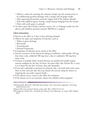 Chapter 4 | Abscesses—Incision and Drainage 19
●
Obtain a culture by inserting the culturette deeply into the wound cavity or
by withdrawing purulent drainage with a syringe and 18-gauge needle.
●
After expressing all purulent material, irrigate with 0.9% sodium chloride.
●
Pack with iodoform gauze, leaving a small amount hanging from the wound.
●
Dress with sterile gauze or peripad.
● To relieve pain when fistula is present, insert a 16- to 18-gauge needle into the
abscess and withdraw purulent material. REFER to a surgeon.
Client Instructions
● Return to the office in 2 days to have dressing changed.
● Observe for signs and symptoms of infection, such as
●
Yellow or green drainage
●
Red streaks
●
Increasing pain
●
Elevated temperature
● If symptoms of infection occur, return to the office.
● Prevent recurrence of the abscess by taking an antibiotic—dicloxacillin 250 mg
four times a day, cefadroxil 500 mg twice a day, or cephalexin 500 mg three
times a day.
● Contrary to popular belief, incised abscesses are painful and usually require
narcotic analgesia for the first 24 hours. For pain relief, take Tylenol No. 3 every
4 to 6 hours for the first 24 hours; then take ibuprofen.
● If you had a pilonidal or perianal cyst drained, take a sitz bath with warm water
three or four times per day. You may cleanse the area by using the shower or
irrigating the area with a squeeze bottle.
● If the abscess recurs, return to the office for evaluation.
● If the abscess was in an extremity, observe for cellulitis and/or gangrene.
BIBLIOGRAPHY
Armstrong JH, Barcia PJ. Pilonidal sinus disease. The conservative approach. Arch Surg.
1994;129:914–917.
Johnson RA. Cyst removal. Punch, push, pull. Skin. 1995;1(1):14–15.
Pfenninger JL, Fowler GC. Procedures for Primary Care Physicians. St. Louis, MO: Mosby;
2011.
4206_Chapter 1_0001-0120.indd 194206_Chapter 1_0001-0120.indd 19 12/24/2014 2:01:15 PM12/24/2014 2:01:15 PM
Process CyanProcess CyanProcess MagentaProcess MagentaProcess YellowProcess YellowProcess BlackProcess Black
 