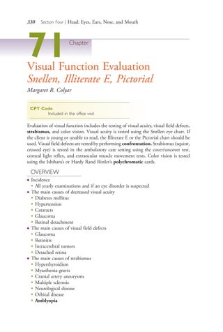 330 Section Four | Head: Eyes, Ears, Nose, and Mouth
71Chapter
Visual Function Evaluation
Snellen, Illiterate E, Pictorial
Margaret R. Colyar
CPT Code
Included in the office visit
Evaluation of visual function includes the testing of visual acuity, visual field defects,
strabismus, and color vision. Visual acuity is tested using the Snellen eye chart. If
the client is young or unable to read, the Illiterate E or the Pictorial chart should be
used. Visual field defects are tested by performing confrontation. Strabismus (squint,
crossed eye) is tested in the ambulatory care setting using the cover/uncover test,
corneal light reflex, and extraocular muscle movement tests. Color vision is tested
using the Ishihara’s or Hardy Rand Rittler’s polychromatic cards.
OVERVIEW
● Incidence
●
All yearly examinations and if an eye disorder is suspected
● The main causes of decreased visual acuity
●
Diabetes mellitus
●
Hypertension
●
Cataracts
●
Glaucoma
●
Retinal detachment
● The main causes of visual field defects
●
Glaucoma
●
Retinitis
●
Intracerebral tumors
●
Detached retina
● The main causes of strabismus
●
Hyperthyroidism
●
Myasthenia gravis
●
Cranial artery aneurysms
●
Multiple sclerosis
●
Neurological disease
●
Orbital disease
●
Amblyopia
4206_Chapter 4_0313-0402.indd 3304206_Chapter 4_0313-0402.indd 330 12/24/2014 2:01:52 PM12/24/2014 2:01:52 PM
Process CyanProcess CyanProcess MagentaProcess MagentaProcess YellowProcess YellowProcess BlackProcess Black
 