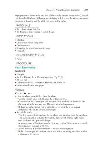 Chapter 71 | Visual Function Evaluation 331
Eight percent of white males and 4% of black males inherit the recessive X-linked
trait for color blindness. Although not disabling, a deficit in color vision may cause
problems in learning and the ability to assess traffic lights.
RATIONALE
● To evaluate visual function
● To determine the presence of visual defects
INDICATIONS
● Children
● Clients with visual complaints
● Ocular trauma
● Screening for school and employment
● Headache
CONTRAINDICATIONS
● None
PROCEDURE
Visual Examination
Equipment
● Penlight
● Snellen, Illiterate E, or Pictorial eye chart (Fig. 71.1)
● 20-foot hall
● Color vision book—Ishihara or Hardy Rand Rittler set
● Near-vision chart or newspaper
Procedure
VISUAL ACUITY
● Have the client stand 20 feet from the chart.
●
Use the Snellen letter test, Illiterate E, or Pictorial test.
●
Cover one of the client’s eyes and have the client read the smallest line. Do
the same with the alternate eye. Then test with both eyes open.
●
If there is a difference of two or more levels between the eyes, suspect
ambylopia. REFER to an ophthalmologist.
● Record the results.
●
The first number indicates how far the client was standing from the eye chart.
The second number indicates how far the person with normal sight could
read the letters of a particular height.
●
A measurement of 20/40 means the client can read at 20 feet what a normally
sighted person can read at 40 feet.
●
Always indicate if this measurement is with or without glasses.
●
If the client is aged 40 or older, check near vision by having the client read at
a distance of 14 inches.
4206_Chapter 4_0313-0402.indd 3314206_Chapter 4_0313-0402.indd 331 12/24/2014 2:01:52 PM12/24/2014 2:01:52 PM
Process CyanProcess CyanProcess MagentaProcess MagentaProcess YellowProcess YellowProcess BlackProcess Black
 