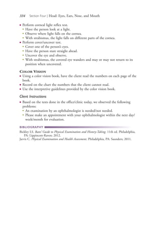 334 Section Four | Head: Eyes, Ears, Nose, and Mouth
● Perform corneal light reflex test.
●
Have the person look at a light.
●
Observe where light falls on the cornea.
● With strabismus, the light falls on different parts of the cornea.
● Perform cover/uncover test.
●
Cover one of the person’s eyes.
●
Have the person stare straight ahead.
●
Uncover the eye and observe.
●
With strabismus, the covered eye wanders and may or may not return to its
position when uncovered.
COLOR VISION
● Using a color vision book, have the client read the numbers on each page of the
book.
● Record on the chart the numbers that the client cannot read.
● Use the interpretive guidelines provided by the color vision book.
Client Instructions
● Based on the tests done in the office/clinic today, we observed the following
problems:
●
An examination by an ophthalmologist is needed/not needed.
●
Please make an appointment with your ophthalmologist within the next day/
week/month for evaluation.
BIBLIOGRAPHY
Bickley LS. Bates’ Guide to Physical Examination and History-Taking. 11th ed. Philadelphia,
PA: Lippincott-Raven; 2012.
Jarvis C. Physical Examination and Health Assessment. Philadelphia, PA: Saunders; 2011.
4206_Chapter 4_0313-0402.indd 3344206_Chapter 4_0313-0402.indd 334 12/24/2014 2:01:52 PM12/24/2014 2:01:52 PM
Process CyanProcess CyanProcess MagentaProcess MagentaProcess YellowProcess YellowProcess BlackProcess Black
 