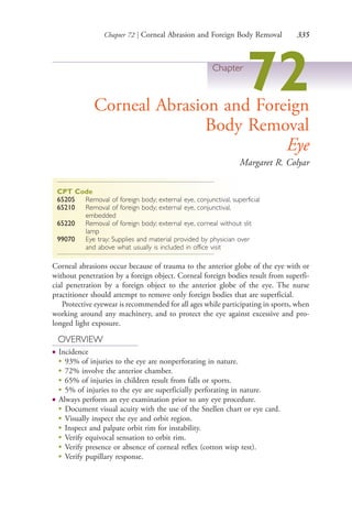Chapter 72 | Corneal Abrasion and Foreign Body Removal 335
Chapter
72Corneal Abrasion and Foreign
Body Removal
Eye
Margaret R. Colyar
CPT Code
65205 Removal of foreign body; external eye, conjunctival, superficial
65210 Removal of foreign body; external eye, conjunctival,
embedded
65220 Removal of foreign body; external eye, corneal without slit
lamp
99070 Eye tray: Supplies and material provided by physician over
and above what usually is included in office visit
Corneal abrasions occur because of trauma to the anterior globe of the eye with or
without penetration by a foreign object. Corneal foreign bodies result from superfi-
cial penetration by a foreign object to the anterior globe of the eye. The nurse
practitioner should attempt to remove only foreign bodies that are superficial.
Protective eyewear is recommended for all ages while participating in sports, when
working around any machinery, and to protect the eye against excessive and pro-
longed light exposure.
OVERVIEW
● Incidence
●
93% of injuries to the eye are nonperforating in nature.
●
72% involve the anterior chamber.
●
65% of injuries in children result from falls or sports.
●
5% of injuries to the eye are superficially perforating in nature.
● Always perform an eye examination prior to any eye procedure.
●
Document visual acuity with the use of the Snellen chart or eye card.
●
Visually inspect the eye and orbit region.
●
Inspect and palpate orbit rim for instability.
●
Verify equivocal sensation to orbit rim.
●
Verify presence or absence of corneal reflex (cotton wisp test).
●
Verify pupillary response.
4206_Chapter 4_0313-0402.indd 3354206_Chapter 4_0313-0402.indd 335 12/24/2014 2:01:52 PM12/24/2014 2:01:52 PM
Process CyanProcess CyanProcess MagentaProcess MagentaProcess YellowProcess YellowProcess BlackProcess Black
 