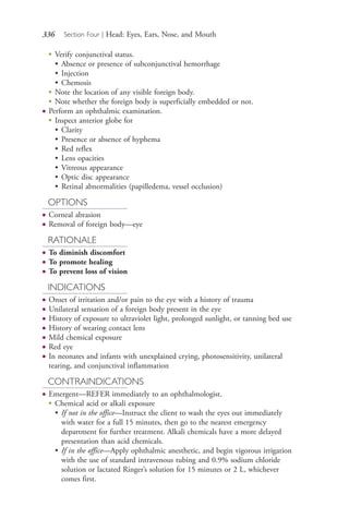 336 Section Four | Head: Eyes, Ears, Nose, and Mouth
●
Verify conjunctival status.
• Absence or presence of subconjunctival hemorrhage
• Injection
• Chemosis
●
Note the location of any visible foreign body.
●
Note whether the foreign body is superficially embedded or not.
● Perform an ophthalmic examination.
●
Inspect anterior globe for
• Clarity
• Presence or absence of hyphema
• Red reflex
• Lens opacities
• Vitreous appearance
• Optic disc appearance
• Retinal abnormalities (papilledema, vessel occlusion)
OPTIONS
● Corneal abrasion
● Removal of foreign body—eye
RATIONALE
● To diminish discomfort
● To promote healing
● To prevent loss of vision
INDICATIONS
● Onset of irritation and/or pain to the eye with a history of trauma
● Unilateral sensation of a foreign body present in the eye
● History of exposure to ultraviolet light, prolonged sunlight, or tanning bed use
● History of wearing contact lens
● Mild chemical exposure
● Red eye
● In neonates and infants with unexplained crying, photosensitivity, unilateral
tearing, and conjunctival inflammation
CONTRAINDICATIONS
● Emergent—REFER immediately to an ophthalmologist.
●
Chemical acid or alkali exposure
• If not in the office—Instruct the client to wash the eyes out immediately
with water for a full 15 minutes, then go to the nearest emergency
department for further treatment. Alkali chemicals have a more delayed
presentation than acid chemicals.
• If in the office—Apply ophthalmic anesthetic, and begin vigorous irrigation
with the use of standard intravenous tubing and 0.9% sodium chloride
solution or lactated Ringer’s solution for 15 minutes or 2 L, whichever
comes first.
4206_Chapter 4_0313-0402.indd 3364206_Chapter 4_0313-0402.indd 336 12/24/2014 2:01:52 PM12/24/2014 2:01:52 PM
Process CyanProcess CyanProcess MagentaProcess MagentaProcess YellowProcess YellowProcess BlackProcess Black
 