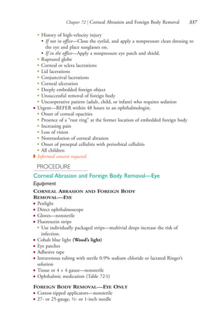 Chapter 72 | Corneal Abrasion and Foreign Body Removal 337
●
History of high-velocity injury
• If not in office—Close the eyelid, and apply a nonpressure clean dressing to
the eye and place sunglasses on.
• If in the office—Apply a nonpressure eye patch and shield.
●
Ruptured globe
●
Corneal or sclera lacerations
●
Lid lacerations
●
Conjunctival lacerations
●
Corneal ulceration
●
Deeply embedded foreign object
●
Unsuccessful removal of foreign body
●
Uncooperative patient (adult, child, or infant) who requires sedation
● Urgent—REFER within 48 hours to an ophthalmologist.
●
Onset of corneal opacities
●
Presence of a “rust ring” at the former location of embedded foreign body
●
Increasing pain
●
Loss of vision
●
Nonresolution of corneal abrasion
●
Onset of preseptal cellulitis with periorbital cellulitis
●
All children
◗ Informed consent required
PROCEDURE
Corneal Abrasion and Foreign Body Removal—Eye
Equipment
CORNEAL ABRASION AND FOREIGN BODY
REMOVAL—EYE
● Penlight
● Direct ophthalmoscope
● Gloves—nonsterile
● Fluorescein strips
●
Use individually packaged strips—multivial drops increase the risk of
infection.
● Cobalt blue light (Wood’s light)
● Eye patches
● Adhesive tape
● Intravenous tubing with sterile 0.9% sodium chloride or lactated Ringer’s
solution
● Tissue or 4 × 4 gauze—nonsterile
● Ophthalmic medication (Table 72.1)
FOREIGN BODY REMOVAL—EYE ONLY
● Cotton-tipped applicators—nonsterile
● 27- or 25-gauge, ½- or 1-inch needle
4206_Chapter 4_0313-0402.indd 3374206_Chapter 4_0313-0402.indd 337 12/24/2014 2:01:52 PM12/24/2014 2:01:52 PM
Process CyanProcess CyanProcess MagentaProcess MagentaProcess YellowProcess YellowProcess BlackProcess Black
 