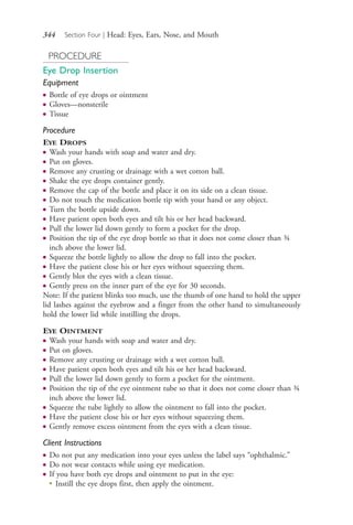 344 Section Four | Head: Eyes, Ears, Nose, and Mouth
PROCEDURE
Eye Drop Insertion
Equipment
● Bottle of eye drops or ointment
● Gloves—nonsterile
● Tissue
Procedure
EYE DROPS
● Wash your hands with soap and water and dry.
● Put on gloves.
● Remove any crusting or drainage with a wet cotton ball.
● Shake the eye drops container gently.
● Remove the cap of the bottle and place it on its side on a clean tissue.
● Do not touch the medication bottle tip with your hand or any object.
● Turn the bottle upside down.
● Have patient open both eyes and tilt his or her head backward.
● Pull the lower lid down gently to form a pocket for the drop.
● Position the tip of the eye drop bottle so that it does not come closer than ¾
inch above the lower lid.
● Squeeze the bottle lightly to allow the drop to fall into the pocket.
● Have the patient close his or her eyes without squeezing them.
● Gently blot the eyes with a clean tissue.
● Gently press on the inner part of the eye for 30 seconds.
Note: If the patient blinks too much, use the thumb of one hand to hold the upper
lid lashes against the eyebrow and a finger from the other hand to simultaneously
hold the lower lid while instilling the drops.
EYE OINTMENT
● Wash your hands with soap and water and dry.
● Put on gloves.
● Remove any crusting or drainage with a wet cotton ball.
● Have patient open both eyes and tilt his or her head backward.
● Pull the lower lid down gently to form a pocket for the ointment.
● Position the tip of the eye ointment tube so that it does not come closer than ¾
inch above the lower lid.
● Squeeze the tube lightly to allow the ointment to fall into the pocket.
● Have the patient close his or her eyes without squeezing them.
● Gently remove excess ointment from the eyes with a clean tissue.
Client Instructions
● Do not put any medication into your eyes unless the label says “ophthalmic.”
● Do not wear contacts while using eye medication.
● If you have both eye drops and ointment to put in the eye:
●
Instill the eye drops first, then apply the ointment.
4206_Chapter 4_0313-0402.indd 3444206_Chapter 4_0313-0402.indd 344 12/25/2014 4:46:54 PM12/25/2014 4:46:54 PM
Process CyanProcess CyanProcess MagentaProcess MagentaProcess YellowProcess YellowProcess BlackProcess Black
 