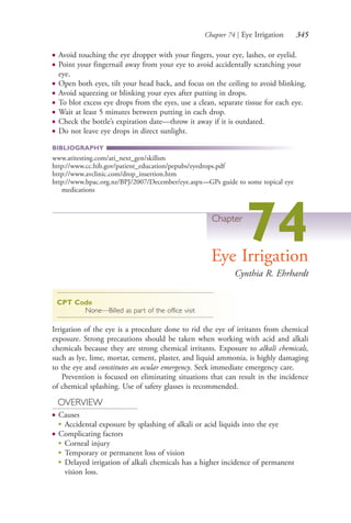 Chapter 74 | Eye Irrigation 345
● Avoid touching the eye dropper with your fingers, your eye, lashes, or eyelid.
● Point your fingernail away from your eye to avoid accidentally scratching your
eye.
● Open both eyes, tilt your head back, and focus on the ceiling to avoid blinking.
● Avoid squeezing or blinking your eyes after putting in drops.
● To blot excess eye drops from the eyes, use a clean, separate tissue for each eye.
● Wait at least 5 minutes between putting in each drop.
● Check the bottle’s expiration date—throw it away if it is outdated.
● Do not leave eye drops in direct sunlight.
BIBLIOGRAPHY
www.atitesting.com/ati_next_gen/skillsm
http://www.cc.hib.gov/patient_education/pepubs/eyedrops.pdf
http://www.avclinic.com/drop_insertion.htm
http://www.bpac.org.nz/BPJ/2007/December/eye.aspx—GPs guide to some topical eye
medications
Chapter
74Eye Irrigation
Cynthia R. Ehrhardt
CPT Code
None—Billed as part of the office visit
Irrigation of the eye is a procedure done to rid the eye of irritants from chemical
exposure. Strong precautions should be taken when working with acid and alkali
chemicals because they are strong chemical irritants. Exposure to alkali chemicals,
such as lye, lime, mortar, cement, plaster, and liquid ammonia, is highly damaging
to the eye and constitutes an ocular emergency. Seek immediate emergency care.
Prevention is focused on eliminating situations that can result in the incidence
of chemical splashing. Use of safety glasses is recommended.
OVERVIEW
● Causes
●
Accidental exposure by splashing of alkali or acid liquids into the eye
● Complicating factors
●
Corneal injury
●
Temporary or permanent loss of vision
●
Delayed irrigation of alkali chemicals has a higher incidence of permanent
vision loss.
4206_Chapter 4_0313-0402.indd 3454206_Chapter 4_0313-0402.indd 345 12/25/2014 4:46:54 PM12/25/2014 4:46:54 PM
Process CyanProcess CyanProcess MagentaProcess MagentaProcess YellowProcess YellowProcess BlackProcess Black
 