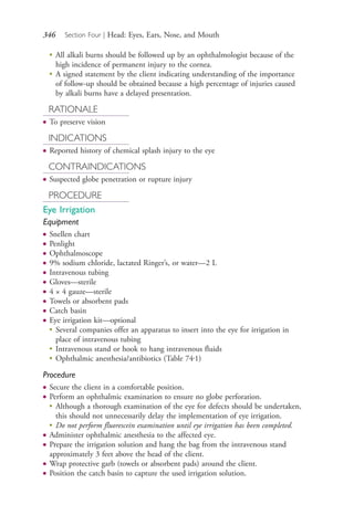 346 Section Four | Head: Eyes, Ears, Nose, and Mouth
●
All alkali burns should be followed up by an ophthalmologist because of the
high incidence of permanent injury to the cornea.
●
A signed statement by the client indicating understanding of the importance
of follow-up should be obtained because a high percentage of injuries caused
by alkali burns have a delayed presentation.
RATIONALE
● To preserve vision
INDICATIONS
● Reported history of chemical splash injury to the eye
CONTRAINDICATIONS
● Suspected globe penetration or rupture injury
PROCEDURE
Eye Irrigation
Equipment
● Snellen chart
● Penlight
● Ophthalmoscope
● 9% sodium chloride, lactated Ringer’s, or water—2 L
● Intravenous tubing
● Gloves—sterile
● 4 × 4 gauze—sterile
● Towels or absorbent pads
● Catch basin
● Eye irrigation kit—optional
●
Several companies offer an apparatus to insert into the eye for irrigation in
place of intravenous tubing
●
Intravenous stand or hook to hang intravenous fluids
●
Ophthalmic anesthesia/antibiotics (Table 74.1)
Procedure
● Secure the client in a comfortable position.
● Perform an ophthalmic examination to ensure no globe perforation.
●
Although a thorough examination of the eye for defects should be undertaken,
this should not unnecessarily delay the implementation of eye irrigation.
●
Do not perform fluorescein examination until eye irrigation has been completed.
● Administer ophthalmic anesthesia to the affected eye.
● Prepare the irrigation solution and hang the bag from the intravenous stand
approximately 3 feet above the head of the client.
● Wrap protective garb (towels or absorbent pads) around the client.
● Position the catch basin to capture the used irrigation solution.
4206_Chapter 4_0313-0402.indd 3464206_Chapter 4_0313-0402.indd 346 12/24/2014 2:01:52 PM12/24/2014 2:01:52 PM
Process CyanProcess CyanProcess MagentaProcess MagentaProcess YellowProcess YellowProcess BlackProcess Black
 