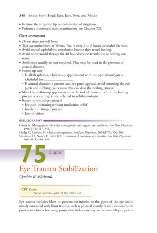 348 Section Four | Head: Eyes, Ears, Nose, and Mouth
● Remove the irrigation tip on completion of irrigation.
● Perform a fluorescein stain examination (see Chapter 72).
Client Instructions
● Do not drive yourself home.
● Take acetaminophen or Tylenol No. 3 every 4 to 6 hours as needed for pain.
● Avoid topical ophthalmic anesthetics because they retard healing.
● Avoid nonsteroidal therapy for 48 hours because retardation in healing can
occur.
● Antibiotics usually are not required. They may be used in the presence of
corneal abrasion.
● Follow-up care
●
In alkali splashes, a follow-up appointment with the ophthalmologist is
scheduled for ________________.
●
If corneal abrasion is present and eye patch applied, avoid removing the eye
patch and rubbing eye because this can slow the healing process.
● Must keep follow-up appointments at 24 and 48 hours to affirm the healing
process is occurring; if not, referred to ophthalmologist.
● Return to the office sooner if
●
Eye pain increasing without medication relief
●
Purulent drainage from eye
●
Loss of vision
BIBLIOGRAPHY
Garcia G. Management of ocular emergencies and urgent eye problems. Am Fam Physician,
1996:53(2):347–356.
Hodge C, Lawless M. Ocular emergencies. Am Fam Physician, 2008;37(7):506–509.
Silverman H, Nunez L, Feller DB. Treatment of common eye injuries. Am Fam Physician.
1992;45(5):449–456.
75Chapter
Eye Trauma Stabilization
Cynthia R. Ehrhardt
CPT Code
None specific—part of the office visit
Eye trauma includes blunt or penetration injuries to the globe of the eye and is
usually associated with blunt trauma, such as physical assault, or with situations that
precipitate objects becoming projectiles, such as archery arrows and BB-gun pellets.
4206_Chapter 4_0313-0402.indd 3484206_Chapter 4_0313-0402.indd 348 12/24/2014 2:01:53 PM12/24/2014 2:01:53 PM
Process CyanProcess CyanProcess MagentaProcess MagentaProcess YellowProcess YellowProcess BlackProcess Black
 