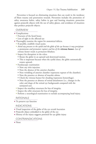 Chapter 75 | Eye Trauma Stabilization 349
Prevention is focused on eliminating situations that can result in the incidence
of blunt trauma and penetration wounds. Prevention includes the promotion of
safety awareness habits, safety habits in gun and hunting situations, protection
against projectile objects with the use of safety glasses, and avoidance of situations
that produce projectile objects.
OVERVIEW
● Complications
●
Fractures of the facial bones
●
Loss of sight in the affected eye
● Thoroughly examine the region for anatomical defects.
●
If possible, establish visual acuity.
●
Avoid any pressure to the eyelid and the globe of the eye because it may precipitate
a spontaneous and premature rupture and loss of the vitreous humor. Loss of
vitreous humor results in permanent blindness.
●
Inspect for disruption in the sclera.
• Rotate the globe in an upward and downward motion.
• This is important because when the eyelid closes, the globe automatically
rotates upward.
●
Funduscopic examination
• Note any iritis injection.
• Note the absence of the anterior chamber.
• Note wrinkling of anterior chamber (represents rupture of the chamber).
• Note the presence or absence of macular edema.
• Check the vitreous humor for clouding (represents hemorrhage).
• Note the presence or absence of retinal detachment (i.e., changes in the
color and shape of the retinal eye backgrounds compared with the
uninjured eye).
●
Inspect the maxillary structures for loss of integrity.
●
Inspect the orbit structures for loss of integrity.
●
Perform a neurological examination to exclude accompanying head injury.
RATIONALE
● To preserve eye function
INDICATIONS
● Visual inspection of the globe of the eye reveals laceration
● Projectile object embedded in the globe of the eye
● History of the injury suggests potential for eye globe injury
CONTRAINDICATIONS
● None
4206_Chapter 4_0313-0402.indd 3494206_Chapter 4_0313-0402.indd 349 12/24/2014 2:01:53 PM12/24/2014 2:01:53 PM
Process CyanProcess CyanProcess MagentaProcess MagentaProcess YellowProcess YellowProcess BlackProcess Black
 