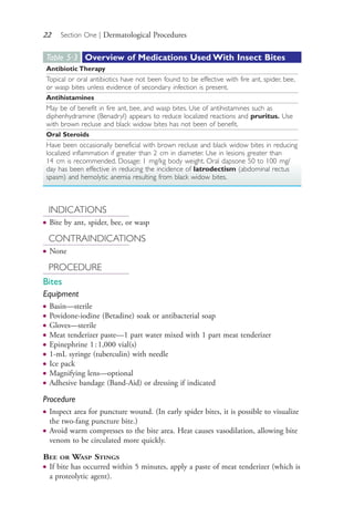 22 Section One | Dermatological Procedures
INDICATIONS
● Bite by ant, spider, bee, or wasp
CONTRAINDICATIONS
● None
PROCEDURE
Bites
Equipment
● Basin—sterile
● Povidone-iodine (Betadine) soak or antibacterial soap
● Gloves—sterile
● Meat tenderizer paste—1 part water mixed with 1 part meat tenderizer
● Epinephrine 1:1,000 vial(s)
● 1-mL syringe (tuberculin) with needle
● Ice pack
● Magnifying lens—optional
● Adhesive bandage (Band-Aid) or dressing if indicated
Procedure
● Inspect area for puncture wound. (In early spider bites, it is possible to visualize
the two-fang puncture bite.)
● Avoid warm compresses to the bite area. Heat causes vasodilation, allowing bite
venom to be circulated more quickly.
BEE OR WASP STINGS
● If bite has occurred within 5 minutes, apply a paste of meat tenderizer (which is
a proteolytic agent).
Table 5∙3 Overview of Medications Used With Insect Bites
Antibiotic Therapy
Topical or oral antibiotics have not been found to be effective with fire ant, spider, bee,
or wasp bites unless evidence of secondary infection is present.
Antihistamines
May be of benefit in fire ant, bee, and wasp bites. Use of antihistamines such as
diphenhydramine (Benadryl) appears to reduce localized reactions and pruritus. Use
with brown recluse and black widow bites has not been of benefit.
Oral Steroids
Have been occasionally beneficial with brown recluse and black widow bites in reducing
localized inflammation if greater than 2 cm in diameter. Use in lesions greater than
14 cm is recommended. Dosage: 1 mg/kg body weight. Oral dapsone 50 to 100 mg/
day has been effective in reducing the incidence of latrodectism (abdominal rectus
spasm) and hemolytic anemia resulting from black widow bites.
4206_Chapter 1_0001-0120.indd 224206_Chapter 1_0001-0120.indd 22 12/24/2014 2:01:15 PM12/24/2014 2:01:15 PM
Process CyanProcess CyanProcess MagentaProcess MagentaProcess YellowProcess YellowProcess BlackProcess Black
 