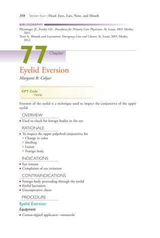 358 Section Four | Head: Eyes, Ears, Nose, and Mouth
BIBLIOGRAPHY
Pfenninger JL, Fowler GC. Procedures for Primary Care Physicians. St. Louis, MO: Mosby;
2011.
Trott A. Wounds and Lacerations: Emergency Care and Closure. St. Louis, MO: Mosby;
2012.
77Chapter
Eyelid Eversion
Margaret R. Colyar
CPT Code
None
Eversion of the eyelid is a technique used to inspect the conjunctiva of the upper
eyelid.
OVERVIEW
● Used to check for foreign bodies in the eye
RATIONALE
● To inspect the upper palpebral conjunctiva for
●
Change in color
●
Swelling
●
Lesion
●
Foreign body
INDICATIONS
● Eye trauma
● Complaints of eye irritation
CONTRAINDICATIONS
● Foreign body protruding through the eyelid
● Eyelid laceration
● Uncooperative client
PROCEDURE
Eyelid Eversion
Equipment
● Cotton-tipped applicator—nonsterile
4206_Chapter 4_0313-0402.indd 3584206_Chapter 4_0313-0402.indd 358 12/24/2014 2:01:53 PM12/24/2014 2:01:53 PM
Process CyanProcess CyanProcess MagentaProcess MagentaProcess YellowProcess YellowProcess BlackProcess Black
 
