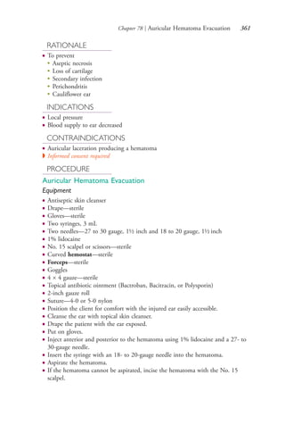 Chapter 78 | Auricular Hematoma Evacuation 361
RATIONALE
● To prevent
●
Aseptic necrosis
●
Loss of cartilage
●
Secondary infection
●
Perichondritis
●
Cauliflower ear
INDICATIONS
● Local pressure
● Blood supply to ear decreased
CONTRAINDICATIONS
● Auricular laceration producing a hematoma
◗ Informed consent required
PROCEDURE
Auricular Hematoma Evacuation
Equipment
● Antiseptic skin cleanser
● Drape—sterile
● Gloves—sterile
● Two syringes, 3 mL
● Two needles—27 to 30 gauge, 1½ inch and 18 to 20 gauge, 1½ inch
● 1% lidocaine
● No. 15 scalpel or scissors—sterile
● Curved hemostat—sterile
● Forceps—sterile
● Goggles
● 4 × 4 gauze—sterile
● Topical antibiotic ointment (Bactroban, Bacitracin, or Polysporin)
● 2-inch gauze roll
● Suture—4-0 or 5-0 nylon
● Position the client for comfort with the injured ear easily accessible.
● Cleanse the ear with topical skin cleanser.
● Drape the patient with the ear exposed.
● Put on gloves.
● Inject anterior and posterior to the hematoma using 1% lidocaine and a 27- to
30-gauge needle.
● Insert the syringe with an 18- to 20-gauge needle into the hematoma.
● Aspirate the hematoma.
● If the hematoma cannot be aspirated, incise the hematoma with the No. 15
scalpel.
4206_Chapter 4_0313-0402.indd 3614206_Chapter 4_0313-0402.indd 361 12/24/2014 2:01:54 PM12/24/2014 2:01:54 PM
Process CyanProcess CyanProcess MagentaProcess MagentaProcess YellowProcess YellowProcess BlackProcess Black
 