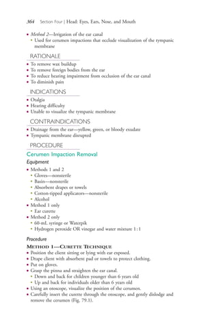 364 Section Four | Head: Eyes, Ears, Nose, and Mouth
● Method 2—Irrigation of the ear canal
●
Used for cerumen impactions that occlude visualization of the tympanic
membrane
RATIONALE
● To remove wax buildup
● To remove foreign bodies from the ear
● To reduce hearing impairment from occlusion of the ear canal
● To diminish pain
INDICATIONS
● Otalgia
● Hearing difficulty
● Unable to visualize the tympanic membrane
CONTRAINDICATIONS
● Drainage from the ear—yellow, green, or bloody exudate
● Tympanic membrane disrupted
PROCEDURE
Cerumen Impaction Removal
Equipment
● Methods 1 and 2
●
Gloves—nonsterile
●
Basin—nonsterile
●
Absorbent drapes or towels
●
Cotton-tipped applicators—nonsterile
●
Alcohol
● Method 1 only
●
Ear curette
● Method 2 only
●
60-mL syringe or Waterpik
●
Hydrogen peroxide OR vinegar and water mixture 1:1
Procedure
METHOD 1—CURETTE TECHNIQUE
● Position the client sitting or lying with ear exposed.
● Drape client with absorbent pad or towels to protect clothing.
● Put on gloves.
● Grasp the pinna and straighten the ear canal.
●
Down and back for children younger than 6 years old
●
Up and back for individuals older than 6 years old
● Using an otoscope, visualize the position of the cerumen.
● Carefully insert the curette through the otoscope, and gently dislodge and
remove the cerumen (Fig. 79.1).
4206_Chapter 4_0313-0402.indd 3644206_Chapter 4_0313-0402.indd 364 12/24/2014 2:01:54 PM12/24/2014 2:01:54 PM
Process CyanProcess CyanProcess MagentaProcess MagentaProcess YellowProcess YellowProcess BlackProcess Black
 