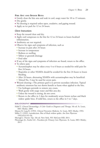 Chapter 5 | Bites 23
FIRE ANT AND SPIDER BITES
● Gently clean the bite area and soak in cool, soapy water for 10 to 15 minutes.
● Dry gently.
● No dressing is required unless open, exudative, and gaping wound.
● Apply an ice pack for 12 to 24 hours.
Client Instructions
● Keep the wound clean and dry.
● Apply cool compresses to the bite for 12 to 24 hours to lessen localized
inflammation.
● Antibiotics are not required.
● Observe for signs and symptoms of infection, such as
●
Increase in pain after 24 hours
●
Increase in temperature
●
Redness or swelling
●
Yellow or greenish drainage
●
Foul odor
● If any of the signs and symptoms of infection are found, return to the office.
● To relieve pain
●
Acetaminophen may be taken every 4 to 6 hours as needed for mild pain for
first 24 hours.
●
Ibuprofen or other NSAIDs should be avoided for the first 24 hours to lessen
bleeding.
●
After 24 hours, alternating NSAIDs with acetaminophen may be beneficial.
●
Tylenol No. 3 may be used for severe pain.
● Wound cleaning—The primary goal is to prevent secondary infection. Topical
antibiotic ointment has not shown benefit or harm when applied to the bite.
●
Use hydrogen peroxide to remove any crusts.
●
Wash gently with soapy water and blot area dry.
●
Unless the wound is oozing, do not cover.
●
Return to the office in 2 days for moderately severe brown recluse and black
widow spider bites. If mild bite, return to the office in 5 to 7 days.
BIBLIOGRAPHY
Habif T. Clinical Dermatology: A Color Guide to Diagnosis and Therapy. 5th ed. St. Louis,
MO: Mosby; 2009.
Matzen R, Lang R. (1993). Clinical Preventive Medicine. St. Louis, MO: Mosby; 1993.
Miller T. (1992). Latrodectism. Bite of black widow spider. Am Fam Physician.
1992;45(1):45–56.
Murtagh J. Practice Tips. 5th ed. New York, NY: McGraw-Hill; 2011.
Pfenninger JL, Fowler GC. Procedures for Primary Care Physicians. St. Louis, MO: Mosby;
2011.
4206_Chapter 1_0001-0120.indd 234206_Chapter 1_0001-0120.indd 23 12/24/2014 2:01:15 PM12/24/2014 2:01:15 PM
Process CyanProcess CyanProcess MagentaProcess MagentaProcess YellowProcess YellowProcess BlackProcess Black
 