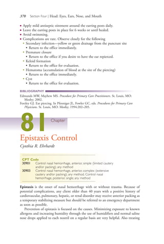 370 Section Four | Head: Eyes, Ears, Nose, and Mouth
● Apply mild antiseptic ointment around the earring posts daily.
● Leave the earring posts in place for 6 weeks or until healed.
● Avoid swimming.
● Complications are rare. Observe closely for the following
●
Secondary infection—yellow or green drainage from the puncture site
• Return to the office immediately.
●
Premature closure
• Return to the office if you desire to have the ear repierced.
●
Keloid formation
• Return to the office for evaluation.
●
Hematoma (accumulation of blood at the site of the piercing)
• Return to the office immediately.
●
Cyst
• Return to the office for evaluation.
BIBLIOGRAPHY
Edmunds MW, Mayhew MS. Procedure for Primary Care Practitioners. St. Louis, MO:
Mosby; 2002.
Forzley GJ. Ear piercing. In Pfenniger JL, Fowler GC, eds. Procedures for Primary Care
Physicians. St. Louis, MO: Mosby; 1994:202–205.
81Chapter
Epistaxis Control
Cynthia R. Ehrhardt
CPT Code
30901 Control nasal hemorrhage, anterior, simple (limited cautery
and/or packing); any method
30903 Control nasal hemorrhage, anterior, complex (extensive
cautery and/or packing); any method. Control nasal
hemorrhage, posterior, single; any method
Epistaxis is the onset of nasal hemorrhage with or without trauma. Because of
potential complications, any client older than 40 years with a positive history of
cardiovascular, pulmonary, hepatic, or renal disorder may receive anterior packing as
a temporary stabilizing measure but should be referred to an emergency department
as soon as possible.
Prevention of epistaxis is focused on the causes. Minimizing exposure to known
allergens and increasing humidity through the use of humidifiers and normal saline
nose drops applied to each nostril on a regular basis are very helpful. Also treating
4206_Chapter 4_0313-0402.indd 3704206_Chapter 4_0313-0402.indd 370 12/24/2014 2:01:54 PM12/24/2014 2:01:54 PM
Process CyanProcess CyanProcess MagentaProcess MagentaProcess YellowProcess YellowProcess BlackProcess Black
 
