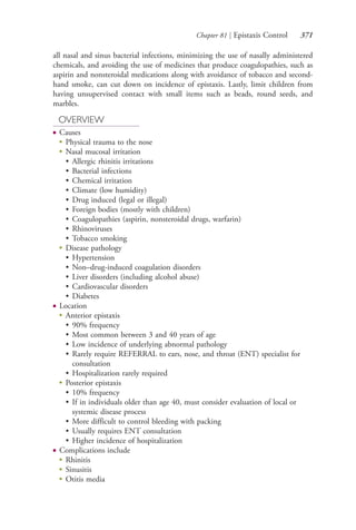 Chapter 81 | Epistaxis Control 371
all nasal and sinus bacterial infections, minimizing the use of nasally administered
chemicals, and avoiding the use of medicines that produce coagulopathies, such as
aspirin and nonsteroidal medications along with avoidance of tobacco and second-
hand smoke, can cut down on incidence of epistaxis. Lastly, limit children from
having unsupervised contact with small items such as beads, round seeds, and
marbles.
OVERVIEW
● Causes
●
Physical trauma to the nose
●
Nasal mucosal irritation
• Allergic rhinitis irritations
• Bacterial infections
• Chemical irritation
• Climate (low humidity)
• Drug induced (legal or illegal)
• Foreign bodies (mostly with children)
• Coagulopathies (aspirin, nonsteroidal drugs, warfarin)
• Rhinoviruses
• Tobacco smoking
●
Disease pathology
• Hypertension
• Non–drug-induced coagulation disorders
• Liver disorders (including alcohol abuse)
• Cardiovascular disorders
• Diabetes
● Location
●
Anterior epistaxis
• 90% frequency
• Most common between 3 and 40 years of age
• Low incidence of underlying abnormal pathology
• Rarely require REFERRAL to ears, nose, and throat (ENT) specialist for
consultation
• Hospitalization rarely required
●
Posterior epistaxis
• 10% frequency
• If in individuals older than age 40, must consider evaluation of local or
systemic disease process
• More difficult to control bleeding with packing
• Usually requires ENT consultation
• Higher incidence of hospitalization
● Complications include
●
Rhinitis
●
Sinusitis
●
Otitis media
4206_Chapter 4_0313-0402.indd 3714206_Chapter 4_0313-0402.indd 371 12/24/2014 2:01:54 PM12/24/2014 2:01:54 PM
Process CyanProcess CyanProcess MagentaProcess MagentaProcess YellowProcess YellowProcess BlackProcess Black
 