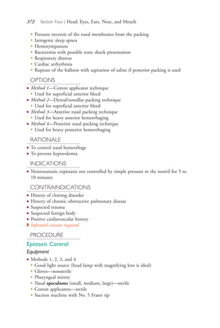 372 Section Four | Head: Eyes, Ears, Nose, and Mouth
●
Pressure necrosis of the nasal membranes from the packing
●
Iatrogenic sleep apnea
●
Hemotympanum
●
Bacteremia with possible toxic shock presentation
●
Respiratory distress
●
Cardiac arrhythmia
●
Rupture of the balloon with aspiration of saline if posterior packing is used
OPTIONS
● Method 1—Cotton applicator technique
●
Used for superficial anterior bleed
● Method 2—Dental/tonsillar packing technique
●
Used for superficial anterior bleed
● Method 3—Anterior nasal packing technique
●
Used for heavy anterior hemorrhaging
● Method 4—Posterior nasal packing technique
●
Used for heavy posterior hemorrhaging
RATIONALE
● To control nasal hemorrhage
● To prevent hypovolemia
INDICATIONS
● Nontraumatic expistaxis not controlled by simple pressure to the nostril for 5 to
10 minutes
CONTRAINDICATIONS
● History of clotting disorder
● History of chronic obstructive pulmonary disease
● Suspected trauma
● Suspected foreign body
● Positive cardiovascular history
◗ Informed consent required
PROCEDURE
Epistaxis Control
Equipment
● Methods 1, 2, 3, and 4
●
Good light source (head lamp with magnifying lens is ideal)
●
Gloves—nonsterile
●
Pharyngeal mirror
●
Nasal speculums (small, medium, large)—sterile
●
Cotton applicators—sterile
●
Suction machine with No. 5 Fraser tip
4206_Chapter 4_0313-0402.indd 3724206_Chapter 4_0313-0402.indd 372 12/24/2014 2:01:54 PM12/24/2014 2:01:54 PM
Process CyanProcess CyanProcess MagentaProcess MagentaProcess YellowProcess YellowProcess BlackProcess Black
 
