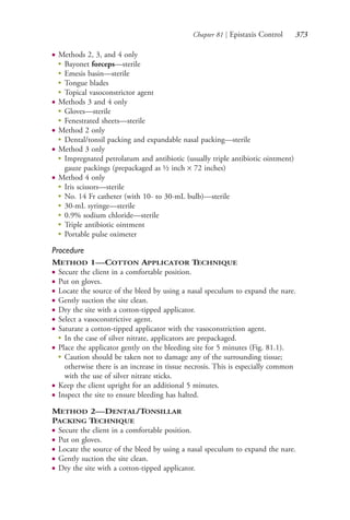Chapter 81 | Epistaxis Control 373
● Methods 2, 3, and 4 only
●
Bayonet forceps—sterile
●
Emesis basin—sterile
●
Tongue blades
●
Topical vasoconstrictor agent
● Methods 3 and 4 only
●
Gloves—sterile
●
Fenestrated sheets—sterile
● Method 2 only
●
Dental/tonsil packing and expandable nasal packing—sterile
● Method 3 only
●
Impregnated petrolatum and antibiotic (usually triple antibiotic ointment)
gauze packings (prepackaged as ½ inch × 72 inches)
● Method 4 only
●
Iris scissors—sterile
●
No. 14 Fr catheter (with 10- to 30-mL bulb)—sterile
●
30-mL syringe—sterile
●
0.9% sodium chloride—sterile
●
Triple antibiotic ointment
●
Portable pulse oximeter
Procedure
METHOD 1—COTTON APPLICATOR TECHNIQUE
● Secure the client in a comfortable position.
● Put on gloves.
● Locate the source of the bleed by using a nasal speculum to expand the nare.
● Gently suction the site clean.
● Dry the site with a cotton-tipped applicator.
● Select a vasoconstrictive agent.
● Saturate a cotton-tipped applicator with the vasoconstriction agent.
●
In the case of silver nitrate, applicators are prepackaged.
● Place the applicator gently on the bleeding site for 5 minutes (Fig. 81.1).
●
Caution should be taken not to damage any of the surrounding tissue;
otherwise there is an increase in tissue necrosis. This is especially common
with the use of silver nitrate sticks.
● Keep the client upright for an additional 5 minutes.
● Inspect the site to ensure bleeding has halted.
METHOD 2—DENTAL/TONSILLAR
PACKING TECHNIQUE
● Secure the client in a comfortable position.
● Put on gloves.
● Locate the source of the bleed by using a nasal speculum to expand the nare.
● Gently suction the site clean.
● Dry the site with a cotton-tipped applicator.
4206_Chapter 4_0313-0402.indd 3734206_Chapter 4_0313-0402.indd 373 12/24/2014 2:01:54 PM12/24/2014 2:01:54 PM
Process CyanProcess CyanProcess MagentaProcess MagentaProcess YellowProcess YellowProcess BlackProcess Black
 