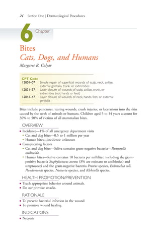 24 Section One | Dermatological Procedures
6Chapter
Bites
Cats, Dogs, and Humans
Margaret R. Colyar
CPT Code
12001–07 Simple repair of superficial wounds of scalp, neck, axillae,
external genitalia, trunk, or extremities
12031–37 Layer closure of wounds of scalp, axillae, trunk, or
extremities (not hands or feet)
12041–47 Layer closure of wounds of neck, hands, feet, or external
genitalia
Bites include punctures, tearing wounds, crush injuries, or lacerations into the skin
caused by the teeth of animals or humans. Children aged 5 to 14 years account for
30% to 50% of victims of all mammalian bites.
OVERVIEW
● Incidence—1% of all emergency department visits
●
Cat and dog bites—0.5 to 1 million per year
●
Human bites—incidence unknown
● Complicating factors
●
Cat and dog bites—Saliva contains gram-negative bacteria—Pasteurella
multocida.
●
Human bites—Saliva contains 10 bacteria per milliliter, including the gram-
positive bacteria Staphylococcus aureus (3% are resistant to antibiotics) and
streptococci and the gram-negative bacteria Proteus species, Escherichia coli,
Pseudomonas species, Neisseria species, and Klebsiella species.
HEALTH PROMOTION/PREVENTION
● Teach appropriate behavior around animals.
● Do not provoke attacks.
RATIONALE
● To prevent bacterial infection in the wound
● To promote wound healing
INDICATIONS
● Necrosis
4206_Chapter 1_0001-0120.indd 244206_Chapter 1_0001-0120.indd 24 12/24/2014 2:01:15 PM12/24/2014 2:01:15 PM
Process CyanProcess CyanProcess MagentaProcess MagentaProcess YellowProcess YellowProcess BlackProcess Black
 
