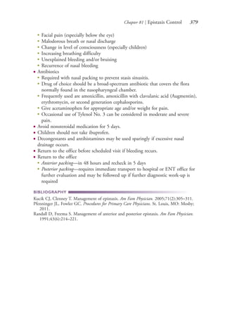 Chapter 81 | Epistaxis Control 379
●
Facial pain (especially below the eye)
●
Malodorous breath or nasal discharge
●
Change in level of consciousness (especially children)
●
Increasing breathing difficulty
●
Unexplained bleeding and/or bruising
●
Recurrence of nasal bleeding
● Antibiotics
●
Required with nasal packing to prevent stasis sinusitis.
●
Drug of choice should be a broad-spectrum antibiotic that covers the flora
normally found in the nasopharyngeal chamber.
●
Frequently used are amoxicillin, amoxicillin with clavulanic acid (Augmentin),
erythromycin, or second generation cephalosporins.
●
Give acetaminophen for appropriate age and/or weight for pain.
●
Occasional use of Tylenol No. 3 can be considered in moderate and severe
pain.
● Avoid nonsteroidal medication for 5 days.
● Children should not take ibuprofen.
● Decongestants and antihistamines may be used sparingly if excessive nasal
drainage occurs.
● Return to the office before scheduled visit if bleeding recurs.
● Return to the office
●
Anterior packing—in 48 hours and recheck in 5 days
●
Posterior packing—requires immediate transport to hospital or ENT office for
further evaluation and may be followed up if further diagnostic work-up is
required
BIBLIOGRAPHY
Kucik CJ, Clenney T. Management of epistaxis. Am Fam Physician. 2005;71(2):305–311.
Pfenninger JL, Fowler GC. Procedures for Primary Care Physicians. St. Louis, MO: Mosby;
2011.
Randall D, Freema S. Management of anterior and posterior epistaxis. Am Fam Physician.
1991;43(6):214–221.
4206_Chapter 4_0313-0402.indd 3794206_Chapter 4_0313-0402.indd 379 12/24/2014 2:01:55 PM12/24/2014 2:01:55 PM
Process CyanProcess CyanProcess MagentaProcess MagentaProcess YellowProcess YellowProcess BlackProcess Black
 