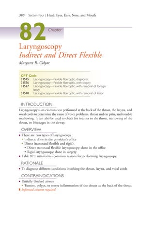 380 Section Four | Head: Eyes, Ears, Nose, and Mouth
82Chapter
Laryngoscopy
Indirect and Direct Flexible
Margaret R. Colyar
CPT Code
31575 Laryngoscopy—Fexible fiberoptic, diagnostic
31576 Laryngoscopy—Fexible fiberoptic, with biopsy
31577 Laryngoscopy—Fexible fiberoptic, with removal of foreign
body
31578 Laryngoscopy—Fexible fiberoptic, with removal of lesion
INTRODUCTION
Laryngoscopy is an examination performed at the back of the throat, the larynx, and
vocal cords to determine the cause of voice problems, throat and ear pain, and trouble
swallowing. It can also be used to check for injuries to the throat, narrowing of the
throat, or blockages in the airway.
OVERVIEW
● There are two types of laryngoscopy
●
Indirect: done in the physician’s office
●
Direct (transnasal flexible and rigid).
• Direct transnasal flexible laryngoscopy: done in the office
• Rigid laryngoscopy: done in surgery
● Table 82.1 summarizes common reasons for performing laryngoscopy.
RATIONALE
● To diagnose different conditions involving the throat, larynx, and vocal cords
CONTRAINDICATIONS
● Partially blocked airway
● Tumors, polyps, or severe inflammation of the tissues at the back of the throat
◗ Informed consent required
4206_Chapter 4_0313-0402.indd 3804206_Chapter 4_0313-0402.indd 380 12/24/2014 2:01:55 PM12/24/2014 2:01:55 PM
Process CyanProcess CyanProcess MagentaProcess MagentaProcess YellowProcess YellowProcess BlackProcess Black
 