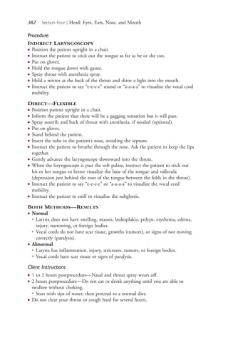 382 Section Four | Head: Eyes, Ears, Nose, and Mouth
Procedure
INDIRECT LARYNGOSCOPY
● Position the patient upright in a chair.
● Instruct the patient to stick out the tongue as far as he or she can.
● Put on gloves.
● Hold the tongue down with gauze.
● Spray throat with anesthesia spray.
● Hold a mirror at the back of the throat and shine a light into the mouth.
● Instruct the patient to say “e-e-e-e” sound or “a-a-a-a” to visualize the vocal cord
mobility.
DIRECT—FLEXIBLE
● Position patient upright in a chair.
● Inform the patient that there will be a gagging sensation but it will pass.
● Spray nostrils and back of throat with anesthesia, if needed (optional).
● Put on gloves.
● Stand behind the patient.
● Insert the tube in the patient’s nose, avoiding the septum.
● Instruct the patient to breathe through the nose. Ask the patient to keep the lips
together.
● Gently advance the laryngoscope downward into the throat.
● When the laryngoscope is past the soft palate, instruct the patient to stick out
his or her tongue to better visualize the base of the tongue and vallecula
(depression just behind the root of the tongue between the folds in the throat).
● Instruct the patient to say “e-e-e-e” or “a-a-a-a” to visualize the vocal cord
mobility.
● Instruct the patient to sniff to visualize the subglottis.
BOTH METHODS—RESULTS
● Normal
●
Larynx does not have swelling, masses, leukoplakia, polyps, erythema, edema,
injury, narrowing, or foreign bodies.
●
Vocal cords do not have scar tissue, growths (tumors), or signs of not moving
correctly (paralysis).
● Abnormal
●
Larynx has inflammation, injury, strictures, tumors, or foreign bodies.
●
Vocal cords have scar tissue or signs of paralysis.
Client Instructions
● 1 to 2 hours postprocedure—Nasal and throat spray wears off.
● 2 hours postprocedure—Do not eat or drink anything until you are able to
swallow without choking.
●
Start with sips of water; then proceed to a normal diet.
● Do not clear your throat or cough hard for several hours.
4206_Chapter 4_0313-0402.indd 3824206_Chapter 4_0313-0402.indd 382 12/24/2014 2:01:55 PM12/24/2014 2:01:55 PM
Process CyanProcess CyanProcess MagentaProcess MagentaProcess YellowProcess YellowProcess BlackProcess Black
 