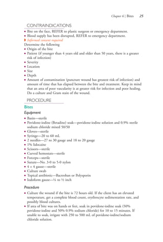 Chapter 6 | Bites 25
CONTRAINDICATIONS
● Bite on the face, REFER to plastic surgeon or emergency department.
● Blood supply has been disrupted, REFER to emergency department.
◗ Informed consent required
Determine the following
● Origin of the bite
● Patient (if younger than 4 years old and older than 50 years, there is a greater
risk of infection)
● Severity
● Location
● Size
● Depth
● Amount of contamination (puncture wound has greatest risk of infection) and
amount of time that has elapsed between the bite and treatment. Keep in mind
that an area of poor vascularity is at greater risk for infection and poor healing.
Do a culture and Gram stain of the wound.
PROCEDURE
Bites
Equipment
● Basin—sterile
● Povidone-iodine (Betadine) soak—povidone-iodine solution and 0.9% sterile
sodium chloride mixed 50/50
● Gloves—sterile
● Syringe—20 to 60 mL
● 2 needles—27 to 30 gauge and 18 to 20 gauge
● 1% lidocaine
● Scissors—sterile
● Curved hemostats—sterile
● Forceps—sterile
● Suture—No. 3-0 to 5-0 nylon
● 4 × 4 gauze—sterile
● Culture swab
● Topical antibiotic—Bactroban or Polysporin
● Iodoform gauze—¼ to ½ inch
Procedure
● Culture the wound if the bite is 72 hours old. If the client has an elevated
temperature, get a complete blood count, erythrocyte sedimentation rate, and
possibly blood cultures.
● If area of bite was on hands or feet, soak in povidone-iodine soak (50%
povidone-iodine and 50% 0.9% sodium chloride) for 10 to 15 minutes. If
unable to soak, irrigate with 250 to 500 mL of povidone-iodine/sodium
chloride solution.
4206_Chapter 1_0001-0120.indd 254206_Chapter 1_0001-0120.indd 25 12/24/2014 2:01:15 PM12/24/2014 2:01:15 PM
Process CyanProcess CyanProcess MagentaProcess MagentaProcess YellowProcess YellowProcess BlackProcess Black
 
