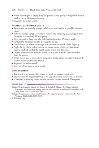 386 Section Four | Head: Eyes, Ears, Nose, and Mouth
● When the neti pot is empty, have the patient exhale gently through both nostrils
to clear excess solution and mucus.
● Repeat in the other nostril.
METHOD 3—SYRINGE (Fig. 83.1C)
● Squeeze the air from the syringe and draw as much saline as possible from the
basin.
● Turn the syringe upright, squeeze to remove any remaining air, and again draw
the saline to completely fill the syringe.
● Have the patient bend over the sink, leaning head at a 45-degree angle.
● Instruct the patient to breathe through the mouth.
● Gently insert the tip of the syringe into the nose the width of the fingertip.
● Angle the tip of the syringe toward the outer corner of the eye; then slowly
squeeze the bulb so that the liquid gently squirts into the nose.
● Let the solution drain from the nostril. It may exit from the other nostril or
from the mouth.
● When the syringe is empty, have the patient exhale gently through both nostrils
to clear excess solution and mucus.
● Repeat in the other nostril.
● Use two full syringes in each nostril.
Client Instructions
● Teach patient to irrigate three times per week to prevent symptoms.
● Teach patient to irrigate three times per day when sinus symptoms are present.
● If solution is irritating to the nostrils, decrease the salt by one-half teaspoon.
BIBLIOGRAPHY
Rabago D, Zgierska A, Mundt M, Barrett B, Bobula J, Maberry R. Efficacy of daily
hypertonic nasal irrigation among patients with sinusitis: a randomized controlled trial.
J Fam Pract. 2002:51(12):1049–1055.
Rabago D, Zgierska A. Saline nasal irrigation for upper respiratory infections. Am Fam
Physician. 2009;80(10):1117–1119.
UWHealth. Org
4206_Chapter 4_0313-0402.indd 3864206_Chapter 4_0313-0402.indd 386 12/24/2014 2:01:55 PM12/24/2014 2:01:55 PM
Process CyanProcess CyanProcess MagentaProcess MagentaProcess YellowProcess YellowProcess BlackProcess Black
 