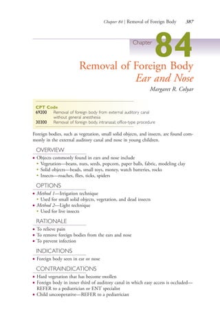 Chapter 84 | Removal of Foreign Body 387
Chapter
84Removal of Foreign Body
Ear and Nose
Margaret R. Colyar
CPT Code
69200 Removal of foreign body from external auditory canal
without general anesthesia
30300 Removal of foreign body, intranasal; office-type procedure
Foreign bodies, such as vegetation, small solid objects, and insects, are found com-
monly in the external auditory canal and nose in young children.
OVERVIEW
● Objects commonly found in ears and nose include
●
Vegetation—beans, nuts, seeds, popcorn, paper balls, fabric, modeling clay
●
Solid objects—beads, small toys, money, watch batteries, rocks
●
Insects—roaches, flies, ticks, spiders
OPTIONS
● Method 1—Irrigation technique
●
Used for small solid objects, vegetation, and dead insects
● Method 2—Light technique
●
Used for live insects
RATIONALE
● To relieve pain
● To remove foreign bodies from the ears and nose
● To prevent infection
INDICATIONS
● Foreign body seen in ear or nose
CONTRAINDICATIONS
● Hard vegetation that has become swollen
● Foreign body in inner third of auditory canal in which easy access is occluded—
REFER to a pediatrician or ENT specialist
● Child uncooperative—REFER to a pediatrician
4206_Chapter 4_0313-0402.indd 3874206_Chapter 4_0313-0402.indd 387 12/24/2014 2:01:55 PM12/24/2014 2:01:55 PM
Process CyanProcess CyanProcess MagentaProcess MagentaProcess YellowProcess YellowProcess BlackProcess Black
 