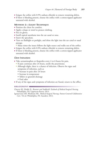 Chapter 84 | Removal of Foreign Body 389
● Irrigate the orifice with 0.9% sodium chloride to remove remaining debris.
● If there is bleeding present, cleanse the orifice with a cotton-tipped applicator
saturated with alcohol.
METHOD 2—LIGHT TECHNIQUE
● Position the client for comfort.
● Apply a drape or towel to protect clothing.
● Put on gloves.
● Instill topical anesthesia into the ear canal or nose.
● Insert the speculum.
● Turn on flashlight or penlight, and shine the light into the ear canal or nasal
passage.
●
Many times the insect follows the light source and walks out of the orifice.
● Irrigate the orifice with 0.9% sodium chloride to remove remaining debris.
● If there is bleeding present, cleanse the orifice with a cotton-tipped applicator
saturated with alcohol.
Client Instructions
● Take acetaminophen or ibuprofen every 4 to 6 hours for pain.
●
If pain continues after 24 hours, notify the practitioner.
●
Although slight, there is a chance of infection. Observe for signs and
symptoms of infection, such as
• Increase in pain after 24 hours
• Increase in temperature
• Yellow or greenish drainage
• Foul odor
● If any of the signs and symptoms of infection are found, return to the office.
BIBLIOGRAPHY
Cheever KJ, Hinkle JL. Brunner and Suddarth’s Textbook of Medical-Surgical Nursing.
Philadelphia, PA: Lippincott-Raven; 2013.
Ignatavicius DD, Workman ML. Medical-Surgical Nursing: Patient-Centered Collaborative
Care. 7th ed. Philadelphia, PA: Saunders; 2012.
4206_Chapter 4_0313-0402.indd 3894206_Chapter 4_0313-0402.indd 389 12/24/2014 2:01:55 PM12/24/2014 2:01:55 PM
Process CyanProcess CyanProcess MagentaProcess MagentaProcess YellowProcess YellowProcess BlackProcess Black
 