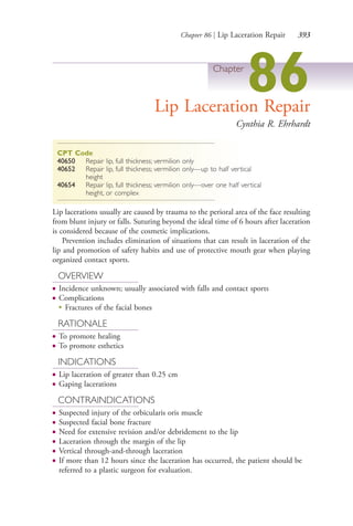 Chapter 86 | Lip Laceration Repair 393
Chapter
86Lip Laceration Repair
Cynthia R. Ehrhardt
CPT Code
40650 Repair lip, full thickness; vermilion only
40652 Repair lip, full thickness; vermilion only—up to half vertical
height
40654 Repair lip, full thickness; vermilion only—over one half vertical
height, or complex
Lip lacerations usually are caused by trauma to the perioral area of the face resulting
from blunt injury or falls. Suturing beyond the ideal time of 6 hours after laceration
is considered because of the cosmetic implications.
Prevention includes elimination of situations that can result in laceration of the
lip and promotion of safety habits and use of protective mouth gear when playing
organized contact sports.
OVERVIEW
● Incidence unknown; usually associated with falls and contact sports
● Complications
●
Fractures of the facial bones
RATIONALE
● To promote healing
● To promote esthetics
INDICATIONS
● Lip laceration of greater than 0.25 cm
● Gaping lacerations
CONTRAINDICATIONS
● Suspected injury of the orbicularis oris muscle
● Suspected facial bone fracture
● Need for extensive revision and/or debridement to the lip
● Laceration through the margin of the lip
● Vertical through-and-through laceration
● If more than 12 hours since the laceration has occurred, the patient should be
referred to a plastic surgeon for evaluation.
4206_Chapter 4_0313-0402.indd 3934206_Chapter 4_0313-0402.indd 393 12/24/2014 2:01:55 PM12/24/2014 2:01:55 PM
Process CyanProcess CyanProcess MagentaProcess MagentaProcess YellowProcess YellowProcess BlackProcess Black
 
