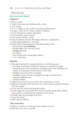 394 Section Four | Head: Eyes, Ears, Nose, and Mouth
PROCEDURE
Lip Laceration Repair
Equipment
● Gloves—sterile
● Towels (fenestrated and nonfenestrated)—sterile
● 3-mL syringe
● 25- to 27-gauge, ½-inch needle for anesthesia administration
● Syringes—30 or 60 mL without needle for irrigation
● 1% or 2% lidocaine without epinephrine
● No. 6-0 Ethicon suture material
● 0.9% sodium chloride—sterile
● Topical antibiotic ointment (Bactroban, Bacitracin, or Polysporin)
● Cotton-tipped applicators—nonsterile
● Sterile suture kit (prepackaged or self-made) should include
●
Curved and straight hemostats
●
Needle holders (4½ inch and 6 inch)
●
Forceps with teeth
●
Iris scissors
●
Cup to hold sterile normal saline solution
●
4 × 4 sterile gauze
Procedure
● Thorough inspection for anatomical defects to the following areas
●
Lip region to determine whether the laceration is through the margin
●
Structural defect in the musculature, including injury to the orbicularis oris
muscle, by examination of the symmetry of the smile
●
Maxillary structures for loss of integrity
●
Mandible structure for loss of integrity and range of motion of the
temporomandibular joint
●
Teeth for stability
● Drape the area to prevent any solution from draining into mouth.
● Infiltrate the borders of the laceration, but avoid as much as possible distortion
of the lip margins.
● Do not clean the wound with povidone-iodine.
● Gently irrigate the wound with 30 to 60 mL of sterile normal saline solution,
being careful to avoid getting the solution into the mouth.
● Carefully align the lip margins (Fig. 86.1).
● Suture the wound.
● Apply topical antibiotic.
Client Instructions
● Apply an ice pack to decrease pain and swelling to the area.
● Keep the area as clean as possible.
4206_Chapter 4_0313-0402.indd 3944206_Chapter 4_0313-0402.indd 394 12/24/2014 2:01:55 PM12/24/2014 2:01:55 PM
Process CyanProcess CyanProcess MagentaProcess MagentaProcess YellowProcess YellowProcess BlackProcess Black
 