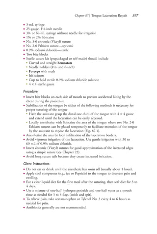 Chapter 87 | Tongue Laceration Repair 397
● 3-mL syringe
● 25-gauge, 1½-inch needle
● 30- or 60-mL syringe without needle for irrigation
● 1% or 2% lidocaine
● No. 5-0 chromic (Vicryl) suture
● No. 2-0 Ethicon suture—optional
● 0.9% sodium chloride—sterile
● Two bite blocks
● Sterile suture kit (prepackaged or self-made) should include
●
Curved and straight hemostats
●
Needle holders (4½- and 6-inch)
●
Forceps with teeth
●
Iris scissors
●
Cup to hold sterile 0.9% sodium chloride solution
●
4 × 4 sterile gauze
Procedure
● Insert bite blocks on each side of mouth to prevent accidental biting by the
client during the procedure.
● Stabilization of the tongue by either of the following methods is necessary for
proper suturing of the tongue
●
Have the assistant grasp the distal one-third of the tongue with 4 × 4 gauze
and extend until the laceration can be easily accessed.
●
Locally anesthetize with lidocaine the area of the tongue where two No. 2-0
Ethicon sutures can be placed temporarily to facilitate extension of the tongue
by the assistant to expose the laceration (Fig. 87.1).
● Anesthetize the area by local infiltration of the laceration borders.
● Avoid vigorous irrigation of the laceration. Use gentle irrigation with 30 to
60 mL of 0.9% sodium chloride.
● Insert chromic (Vicryl) sutures for good approximation of the lacerated edges
using a simple suture (see Chapter 22).
● Avoid long suture tails because they create increased irritation.
Client Instructions
● Do not eat or drink until the anesthetic has worn off (usually about 1 hour).
● Apply cool compresses (e.g., ice or Popsicle) to the tongue to decrease pain and
swelling.
● Eat a clear liquid diet for the first meal after the suturing, then soft diet for 3 to
4 days.
● Use a mixture of one-half hydrogen peroxide and one-half water as a mouth
rinse as needed for 3 to 4 days (swish and spit).
● To relieve pain, take acetaminophen or Tylenol No. 3 every 4 to 6 hours as
needed for pain.
● Antibiotics generally are not recommended.
4206_Chapter 4_0313-0402.indd 3974206_Chapter 4_0313-0402.indd 397 12/24/2014 2:01:56 PM12/24/2014 2:01:56 PM
Process CyanProcess CyanProcess MagentaProcess MagentaProcess YellowProcess YellowProcess BlackProcess Black
 