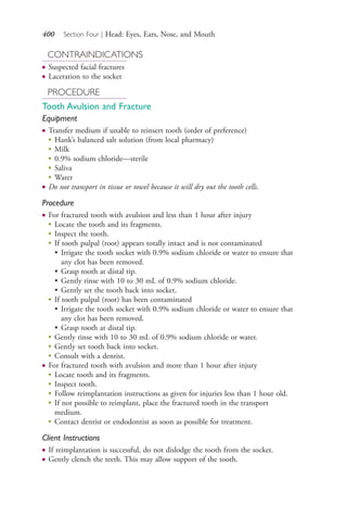 400 Section Four | Head: Eyes, Ears, Nose, and Mouth
CONTRAINDICATIONS
● Suspected facial fractures
● Laceration to the socket
PROCEDURE
Tooth Avulsion and Fracture
Equipment
● Transfer medium if unable to reinsert tooth (order of preference)
●
Hank’s balanced salt solution (from local pharmacy)
●
Milk
●
0.9% sodium chloride—sterile
●
Saliva
●
Water
● Do not transport in tissue or towel because it will dry out the tooth cells.
Procedure
● For fractured tooth with avulsion and less than 1 hour after injury
●
Locate the tooth and its fragments.
●
Inspect the tooth.
●
If tooth pulpal (root) appears totally intact and is not contaminated
• Irrigate the tooth socket with 0.9% sodium chloride or water to ensure that
any clot has been removed.
• Grasp tooth at distal tip.
• Gently rinse with 10 to 30 mL of 0.9% sodium chloride.
• Gently set the tooth back into socket.
●
If tooth pulpal (root) has been contaminated
• Irrigate the tooth socket with 0.9% sodium chloride or water to ensure that
any clot has been removed.
• Grasp tooth at distal tip.
●
Gently rinse with 10 to 30 mL of 0.9% sodium chloride or water.
●
Gently set tooth back into socket.
●
Consult with a dentist.
● For fractured tooth with avulsion and more than 1 hour after injury
●
Locate tooth and its fragments.
●
Inspect tooth.
●
Follow reimplantation instructions as given for injuries less than 1 hour old.
●
If not possible to reimplant, place the fractured tooth in the transport
medium.
●
Contact dentist or endodontist as soon as possible for treatment.
Client Instructions
● If reimplantation is successful, do not dislodge the tooth from the socket.
● Gently clench the teeth. This may allow support of the tooth.
4206_Chapter 4_0313-0402.indd 4004206_Chapter 4_0313-0402.indd 400 12/24/2014 2:01:56 PM12/24/2014 2:01:56 PM
Process CyanProcess CyanProcess MagentaProcess MagentaProcess YellowProcess YellowProcess BlackProcess Black
 
