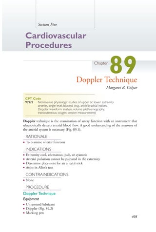 403
Section Five
Cardiovascular
Procedures
Chapter
89Doppler Technique
Margaret R. Colyar
CPT Code
93922 Noninvasive physiologic studies of upper or lower extremity
arteries, single-level, bilateral (e.g., ankle/brachial indices,
Doppler waveform analysis, volume plethysmography,
transcutaneous oxygen tension measurement)
Doppler technique is the examination of artery function with an instrument that
ultrasonically detects arterial blood flow. A good understanding of the anatomy of
the arterial system is necessary (Fig. 89.1).
RATIONALE
● To examine arterial function
INDICATIONS
● Extremity cool, edematous, pale, or cyanotic
● Arterial pulsation cannot be palpated in the extremity
● Determine placement for an arterial stick
● Assist in Allen’s test
CONTRAINDICATIONS
● None
PROCEDURE
Doppler Technique
Equipment
● Ultrasound lubricant
● Doppler (Fig. 89.2)
● Marking pen
4206_Chapter 5_.indd 4034206_Chapter 5_.indd 403 12/24/2014 2:30:58 PM12/24/2014 2:30:58 PM
Process CyanProcess CyanProcess MagentaProcess MagentaProcess YellowProcess YellowProcess BlackProcess Black
 