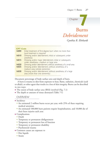 Chapter 7 | Burns 27
Chapter
7Burns
Debridement
Cynthia R. Ehrhardt
CPT Code
16000 Initial treatment of first-degree burn when no more than
local treatment is required
16010 Dressing and/or debridement, initial or subsequent, under
anesthesia
16015 Dressing and/or major debridement, initial or subsequent,
under anesthesia—medium or large area
16020 Dressing and/or debridement, without anesthesia, of a small area
16025 Dressing and/or debridement, without anesthesia, of a
medium area (whole extremity)
16030 Dressing and/or debridement, without anesthesia, of a large
area (more than one extremity)
Document percentage of body surface area and depth of burn.
A burn is trauma to skin from exposure to heat, flame, radiation, chemicals (acid
or alkali), or other agent that results in a loss of skin integrity. Burns can be described
in two ways:
● The extent of body surface area (BSA) involved (Fig. 7.1)
● The depth or amount of tissue destroyed (Table 7.1)
OVERVIEW
● Incidence
●
An estimated 2 million burns occur per year, with 25% of these requiring
medical attention.
●
An estimated 100,000 burn patients require hospitalization, and 10,000 die of
their burn injuries each year.
● Complications
●
Death
●
Temporary or permanent disfigurement
●
Temporary or permanent loss of function
●
Temporary or permanent disability
●
Psychosocial trauma
● Common causes are exposure to
●
Hot liquids
●
Steam
4206_Chapter 1_0001-0120.indd 274206_Chapter 1_0001-0120.indd 27 12/24/2014 2:01:15 PM12/24/2014 2:01:15 PM
Process CyanProcess CyanProcess MagentaProcess MagentaProcess YellowProcess YellowProcess BlackProcess Black
 