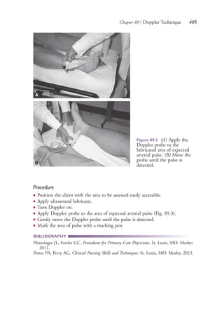 Chapter 89 | Doppler Technique 405
Procedure
● Position the client with the area to be assessed easily accessible.
● Apply ultrasound lubricant.
● Turn Doppler on.
● Apply Doppler probe to the area of expected arterial pulse (Fig. 89.3).
● Gently move the Doppler probe until the pulse is detected.
● Mark the area of pulse with a marking pen.
BIBLIOGRAPHY
Pfenninger JL, Fowler GC. Procedures for Primary Care Physicians. St. Louis, MO: Mosby;
2011.
Potter PA, Perry AG. Clinical Nursing Skills and Techniques. St. Louis, MO: Mosby; 2013.
Figure 89.3 (A) Apply the
Doppler probe to the
lubricated area of expected
arterial pulse. (B) Move the
probe until the pulse is
detected.
A
B
4206_Chapter 5_.indd 4054206_Chapter 5_.indd 405 12/24/2014 2:30:59 PM12/24/2014 2:30:59 PM
Process CyanProcess CyanProcess MagentaProcess MagentaProcess YellowProcess YellowProcess BlackProcess Black
 