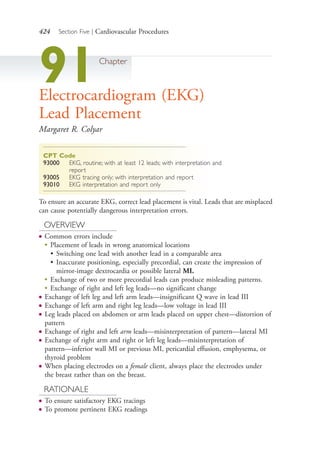 424 Section Five | Cardiovascular Procedures
91Chapter
Electrocardiogram (EKG)
Lead Placement
Margaret R. Colyar
CPT Code
93000 EKG, routine; with at least 12 leads; with interpretation and
report
93005 EKG tracing only; with interpretation and report
93010 EKG interpretation and report only
To ensure an accurate EKG, correct lead placement is vital. Leads that are misplaced
can cause potentially dangerous interpretation errors.
OVERVIEW
● Common errors include
●
Placement of leads in wrong anatomical locations
• Switching one lead with another lead in a comparable area
• Inaccurate positioning, especially precordial, can create the impression of
mirror-image dextrocardia or possible lateral MI.
●
Exchange of two or more precordial leads can produce misleading patterns.
●
Exchange of right and left leg leads—no significant change
● Exchange of left leg and left arm leads—insignificant Q wave in lead III
● Exchange of left arm and right leg leads—low voltage in lead III
● Leg leads placed on abdomen or arm leads placed on upper chest—distortion of
pattern
● Exchange of right and left arm leads—misinterpretation of pattern—lateral MI
● Exchange of right arm and right or left leg leads—misinterpretation of
pattern—inferior wall MI or previous MI, pericardial effusion, emphysema, or
thyroid problem
● When placing electrodes on a female client, always place the electrodes under
the breast rather than on the breast.
RATIONALE
● To ensure satisfactory EKG tracings
● To promote pertinent EKG readings
4206_Chapter 5_.indd 4244206_Chapter 5_.indd 424 12/24/2014 2:31:01 PM12/24/2014 2:31:01 PM
Process CyanProcess CyanProcess MagentaProcess MagentaProcess YellowProcess YellowProcess BlackProcess Black
 