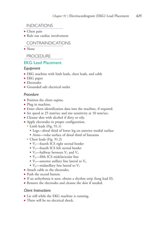 Chapter 91 | Electrocardiogram (EKG) Lead Placement 425
INDICATIONS
● Chest pain
● Rule out cardiac involvement
CONTRAINDICATIONS
● None
PROCEDURE
EKG Lead Placement
Equipment
● EKG machine with limb leads, chest leads, and cable
● EKG paper
● Electrodes
● Grounded safe electrical outlet
Procedure
● Position the client supine.
● Plug in machine.
● Enter client identification data into the machine, if required.
● Set speed at 25 mm/sec and size sensitivity at 10 mm/sec.
● Cleanse skin with alcohol if dirty or oily.
● Apply electrodes in proper configuration.
●
Limb leads (Fig. 91.1)
• Legs—distal third of lower leg on anterior medial surface
• Arms—volar surface of distal third of forearms
●
Chest leads (Fig. 91.2)
• V1—fourth ICS right sternal border
• V2—fourth ICS left sternal border
• V3—halfway between V2 and V4
• V4—fifth ICS midclavicular line
• V5—anterior axillary line lateral to V4
• V6—midaxillary line lateral to V5
● Attach cable to the electrodes.
● Push the record button.
● If an arrhythmia is seen, obtain a rhythm strip (long lead II).
● Remove the electrodes and cleanse the skin if needed.
Client Instructions
● Lie still while the EKG machine is running.
● There will be no electrical shock.
4206_Chapter 5_.indd 4254206_Chapter 5_.indd 425 12/24/2014 2:31:01 PM12/24/2014 2:31:01 PM
Process CyanProcess CyanProcess MagentaProcess MagentaProcess YellowProcess YellowProcess BlackProcess Black
 