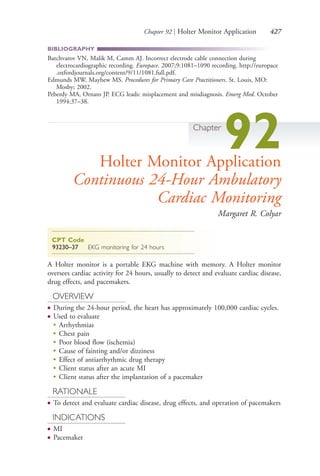 Chapter 92 | Holter Monitor Application 427
BIBLIOGRAPHY
Batchvarov VN, Malik M, Camm AJ. Incorrect electrode cable connection during
electrocardiographic recording. Europace. 2007;9:1081–1090 recording. http://europace
.oxfordjournals.org/content/9/11/1081.full.pdf.
Edmunds MW, Mayhew MS. Procedures for Primary Care Practitioners. St. Louis, MO:
Mosby; 2002.
Peberdy MA, Ornato JP. ECG leads: misplacement and misdiagnosis. Emerg Med. October
1994:37–38.
Chapter
92Holter Monitor Application
Continuous 24-Hour Ambulatory
Cardiac Monitoring
Margaret R. Colyar
CPT Code
93230–37 EKG monitoring for 24 hours
A Holter monitor is a portable EKG machine with memory. A Holter monitor
oversees cardiac activity for 24 hours, usually to detect and evaluate cardiac disease,
drug effects, and pacemakers.
OVERVIEW
● During the 24-hour period, the heart has approximately 100,000 cardiac cycles.
● Used to evaluate
●
Arrhythmias
●
Chest pain
●
Poor blood flow (ischemia)
●
Cause of fainting and/or dizziness
●
Effect of antiarrhythmic drug therapy
●
Client status after an acute MI
●
Client status after the implantation of a pacemaker
RATIONALE
● To detect and evaluate cardiac disease, drug effects, and operation of pacemakers
INDICATIONS
● MI
● Pacemaker
4206_Chapter 5_.indd 4274206_Chapter 5_.indd 427 12/24/2014 2:31:01 PM12/24/2014 2:31:01 PM
Process CyanProcess CyanProcess MagentaProcess MagentaProcess YellowProcess YellowProcess BlackProcess Black
 
