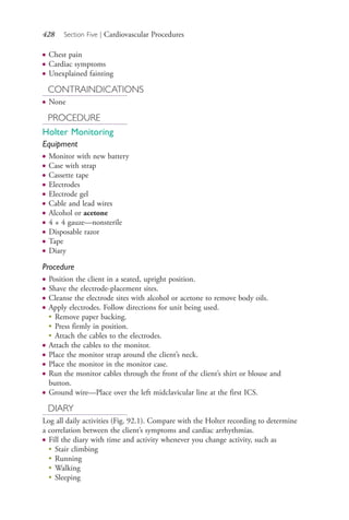 428 Section Five | Cardiovascular Procedures
● Chest pain
● Cardiac symptoms
● Unexplained fainting
CONTRAINDICATIONS
● None
PROCEDURE
Holter Monitoring
Equipment
● Monitor with new battery
● Case with strap
● Cassette tape
● Electrodes
● Electrode gel
● Cable and lead wires
● Alcohol or acetone
● 4 × 4 gauze—nonsterile
● Disposable razor
● Tape
● Diary
Procedure
● Position the client in a seated, upright position.
● Shave the electrode-placement sites.
● Cleanse the electrode sites with alcohol or acetone to remove body oils.
● Apply electrodes. Follow directions for unit being used.
●
Remove paper backing.
●
Press firmly in position.
●
Attach the cables to the electrodes.
● Attach the cables to the monitor.
● Place the monitor strap around the client’s neck.
● Place the monitor in the monitor case.
● Run the monitor cables through the front of the client’s shirt or blouse and
button.
● Ground wire—Place over the left midclavicular line at the first ICS.
DIARY
Log all daily activities (Fig. 92.1). Compare with the Holter recording to determine
a correlation between the client’s symptoms and cardiac arrhythmias.
● Fill the diary with time and activity whenever you change activity, such as
●
Stair climbing
●
Running
●
Walking
●
Sleeping
4206_Chapter 5_.indd 4284206_Chapter 5_.indd 428 12/24/2014 2:31:01 PM12/24/2014 2:31:01 PM
Process CyanProcess CyanProcess MagentaProcess MagentaProcess YellowProcess YellowProcess BlackProcess Black
 