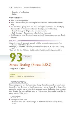 430 Section Five | Cardiovascular Procedures
●
Ingestion of medications
●
Eating
Client Instructions
● Wear loose-fitting clothes.
● Wear a watch so that you can complete accurately the activity and symptom
diary.
● You may take a sponge bath, but avoid wetting the equipment and dislodging
the electrodes. If the electrodes become dislodged, do the following:
●
Partially dislodged—Depress the center to reattach.
●
Fully dislodged—Return to the office for lead placement.
● Avoid magnets, metal detectors (e.g., at airports), high-voltage areas, and electric
blankets.
BIBLIOGRAPHY
Grauer K, Leytem B. A systemic approach to Holter monitor interpretation. Am Fam
Physician. 1992;45:1641–1645.
Pfenninger JL, Fowler GC. Procedures for Primary Care Physicians. St. Louis, MO: Mosby;
2011.
Thaler MS. The Only EKG Book You’ll Ever Need. Philadelphia, PA: Lippincott; 2012.
93Chapter
Stress Testing (Stress EKG)
Margaret R. Colyar
CPT Code
93015 Is there an explanation fill in
INTRODUCTION
Stress testing shows how the heart works during physical stress and is a useful screen-
ing tool for the detection of significant coronary artery disease. It is designed to
determine whether one or more of the coronary arteries feeding the heart contains
fatty deposits that block a blood vessel by 70% or more. Stress testing is needed for
many reasons (Table 93.1).
OVERVIEW
● Two types of stress tests
● Standard stress test—shows changes in the heart’s electrical activity during
exercise
4206_Chapter 5_.indd 4304206_Chapter 5_.indd 430 12/24/2014 2:31:01 PM12/24/2014 2:31:01 PM
Process CyanProcess CyanProcess MagentaProcess MagentaProcess YellowProcess YellowProcess BlackProcess Black
 