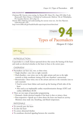 Chapter 94 | Types of Pacemakers 435
BIBLIOGRAPHY
Chaitman BR. Exercise stress testing. In: Bonow RO. Mann DL, Zipes DP, Libby P, eds.
Braunwald's Heart Disease: A Textbook of Cardiovascular Medicine. 9th ed. Philadelphia,
PA: Saunders Elsevier; 2011:chap 14.
Darrow MD. Ordering and understanding the exercise stress test. Am Fam Physician.
1999;59(2):401–410.
http://www.nhlbi.nih.gov/health/health-topics/topics/stress/show.html
Chapter
94Types of Pacemakers
Margaret R. Colyar
CPT Code
None
INTRODUCTION
A pacemaker is a small, battery-operated device that senses the beating of the heart
and sends an electrical stimulus to the heart to beat at the correct pace.
OVERVIEW
● Pacemakers can have one, two, or three wires.
●
Single-chamber—one wire to right ventricle
●
Dual-chamber—two wires; one to the right atrium and one to the right
ventricle to help coordinate timing of the two chambers’ contractions
●
Biventricular—three wires; one to the atrium and two to the ventricles (one to
each ventricle)
• Used in severe heart failure and match up the beating of both sides of the
heart
• Also used as an implantable cardiac resynchronization therapy (CRT) and
cardiac defibrillator (ICD)
● There are two types of pacemaker programming
●
Demand—Sends electrical impulse if the heart is slow or misses a beat.
●
Rate-responsive—Speeds up or slows down the heart rate based on activity.
Monitors sinus node rate, breathing, and blood temperature.
RATIONALE
● To correctly pace the heart
● To slow the heart
● To correct abnormal rhythm
● To coordinate electrical signaling between the ventricles
4206_Chapter 5_.indd 4354206_Chapter 5_.indd 435 12/24/2014 2:31:01 PM12/24/2014 2:31:01 PM
Process CyanProcess CyanProcess MagentaProcess MagentaProcess YellowProcess YellowProcess BlackProcess Black
 