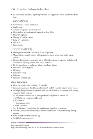 436 Section Five | Cardiovascular Procedures
● To coordinate electrical signaling between the upper and lower chambers of the
heart
INDICATIONS
● Arrhythmias—atrial fibrillation
● Bradycardia
● Certain congenital heart disorders
● Heart failure with ejection fraction less than 35%
● Heart transplants
● History of cardiac arrest
● Long QT syndrome
● Syncope
● Tachycardia
COMPLICATIONS
● Dislodgment of lead—occurs in 2.5% of patients
● Malposition—usually occurs with patients with atrial or ventricular septal
defects
● Venous thrombosis—occurs in up to 40% of patients; symptoms include neck
discomfort, swelling of the arms, face, and head
● Device problems—conductor failure, insulator failure
● Abnormal heart rhythms
● Bleeding
● Punctured lung
● Infection
● Puncture of the heart
Client Instructions
● Have pacemaker checked every 3 months.
● Battery replacement should occur between 5 and 15 years (average is 6 to 7 years).
● Avoid prolonged contact/exposure with electrical devices or devices with strong
magnetic fields such as
●
Cell phones—may have in shirt pocket if cell phone is turned off
●
MP3 players—wear on right arm
●
Microwaves
●
High-tension wires
●
Metal detectors
● Stay 2 feet away from industrial welders and electrical generators.
● No MRI, shock-wave lithotripsy, electrocauterization to stop bleeding during
surgery.
● Wear a medical identification tag.
● Avoid full-contact sports.
BIBLIOGRAPHY
http://www.nlm.hih.gov
http://www.livestrong.com/article/26476-pacemaker-lead-complications
4206_Chapter 5_.indd 4364206_Chapter 5_.indd 436 12/24/2014 2:31:01 PM12/24/2014 2:31:01 PM
Process CyanProcess CyanProcess MagentaProcess MagentaProcess YellowProcess YellowProcess BlackProcess Black
 