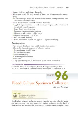 Chapter 96 | Blood Culture Specimen Collection 441
● Using a 90-degree angle, insert the needle.
● The syringe usually fills spontaneously. If it does not fill spontaneously, aspirate
gently.
●
If you do not get blood, pull back the needle without coming out of the skin
and redirect toward the artery.
● When the specimen is obtained, withdraw the needle.
●
Apply firm pressure to the site for 5 minutes; apply pressure for 10 minutes if
the client is on anticoagulants.
●
Expel the air from the syringe.
●
Rotate the syringe to mix the contents.
●
Place the needle tip into a rubber block.
●
Place the syringe into a cup of ice.
● Check the site for bleeding.
● Cleanse the site with alcohol, and apply a 2 × 2 pressure dressing.
Client Instructions
● Keep pressure dressing in place for 30 minutes, then remove.
● Observe for signs and symptoms of infection, such as
●
Increase in pain after 24 hours
●
Increase in temperature
●
Redness or swelling
●
Yellow or greenish drainage
●
Foul odor
● If any signs or symptoms of infection are found, return to the office.
BIBLIOGRAPHY
Gomella LG. Clinician’s Pocket Reference. Norwalk, CT: Appleton & Lange; 2006.
McCall RE, Tankersley CM. Phlebotomy Essentials. Philadelphia, PA: Lippincott; 2011.
Chapter
96Blood Culture Specimen Collection
Margaret R. Colyar
CPT Code
36415 Blood specimen collection
87040 Blood culture collection
Blood culture specimen collection requires a precise specimen collection proce-
dure to obtain, store, and transport correctly. Culture medium is inoculated with a
blood sample and incubated for isolation and identification of pathogens. Many
4206_Chapter 5_.indd 4414206_Chapter 5_.indd 441 12/24/2014 2:31:02 PM12/24/2014 2:31:02 PM
Process CyanProcess CyanProcess MagentaProcess MagentaProcess YellowProcess YellowProcess BlackProcess Black
 